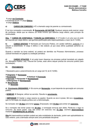 www.cers.com.br
OAB XVII EXAME – 1ª FASE
Direito Administrativo
Matheus Carvalho
26
 cargo em Comissão
● Subdivide-se em  cargo Efetivo
 cargo Vitalício
a) CARGO EM COMISSÃO  É o chamado cargo de parente ou comissionado.
É de livre nomeação e exoneração  Exoneração AD NUTUM. Qualquer pessoa pode exercer cargo
de confiança, desde que se reserve um limite mínimo que detenha cargo efetivo, pelo principio da
continuidade.
Obs.  CARGO DE CONFIANÇA ≠ FUNÇÃO de CONFIANÇA  A Função é um plus que só pode
ser exercido por cargo efetivo, que ganhara gratificação pela responsabilidade a maior (lei 8.112/90).
b) CARGO EFETIVO  Nomeado por Concurso Público, em caráter definitivo, podendo vir a
adquirir a estabilidade. O cargo é efetivo e não estável, já que essa última qualidade pertence ao
servidor.
Quando o servidor se torna estável, só poderá ser demitido via Processo Administrativo, processo
Judicial transitado em julgado ou avaliação periódica.
c) CARGO VITALÍCIO  só pode haver dispensa via processo judicial transitado em julgado
(ex. Ministério Público, Juiz, Tribunal de Contas, esse ultimo sequer precisa de concurso publico para
contratação).
03. PROVIMENTO
• Necessário para o preenchimento de um cargo (art.10, lei 8.112/90).
 Originário  Nomeação
• Provimento  Vertical  Promoção
 Derivado  Horizontal  Readaptação
 Reingresso  Reintegração
 Recondução
 Reversão
a) Provimento ORIGINÁRIO  Só ocorre por Nomeação, a qual depende de aprovação em concurso
público.
▪ NOMEAR  Designar, atribuir ao servidor. Resulta no provimento.
▪ EMPOSSAR  Aceitar o cargo (assina os papéis). Quando se anui à posse, têm-se a investidura,
que é a formação de relação jurídica com a Administração.
Se nomeado, tem 30 dias para tomar posse. Empossado, terá 15 dias para entrar em exercício.
Se o nomeado não tomar posse nos 30 dias, a nomeação torna-se sem efeito. Perde-se a vaga no
concurso. Se tomar posse, mas não entrar em exercício nos 15 dias, ocorrerá desinvestidura
mediante EXONERAÇÃO de OFÍCIO.
ObsA desinvestidura também poderá ser pela modalidade de demissão, porém sem aplicabilidade no
caso anterior, pois a demissão sempre será uma penalidade disciplinar.
 