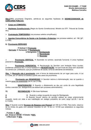 www.cers.com.br
OAB XVII EXAME – 1ª FASE
Direito Administrativo
Matheus Carvalho
27
Obs.2No provimento Originário, admite-se as seguintes hipóteses de DESNECESSIDADE de
CONCURSO PÚBLICO:
 Cargo em COMISSÃO;
 Hipóteses Constitucionais (Regra do Quinto Constitucional, Ministro do STF, Tribunal de Contas
etc);
 Contratação TEMPORÁRIA (via processo seletivo simplificado);
 Agentes Comunitários de Saúde e de Combate a Endemias (via processo seletivo, art. 198, §4º,
C.F/88);
b) Provimento DERIVADO
 Vertical  Promoção
▪ Derivado  Horizontal  Readaptação
 Reingresso  Reintegração
 Recondução
 Reversão
 Provimento VERTICAL  Ascensão na carreira; ascensão funcional. A única hipótese
possível é a Promoção.
 Provimento HORIZONTAL  Recolocação do Servidor com limitação física (surdez,
problemas cardíacos etc). A única hipótese é a READAPTAÇÃO, na qual muda de cargo sem ascender
na carreira (ex. professora, que por problemas de saúde, torna-se atendente de biblioteca).
Obs.  Remoção não é provimento, pois é forma de deslocamento de um lugar para outro. A Lei
8.112/90, art.10º elenca rol taxativo quanto aos casos de provimento.
 Provimento por REINGRESSO  Servidor retorna à Administração, isso só quando o
mesmo gozar de estabilidade (art.41 da C.F/88).
I) REINTEGRAÇÃO  Quando o afastamento se deu por conta de uma ilegalidade
contra o servidor (ex. desligamento de estável sem processo administrativo).
II) RECONDUÇÃO  São duas hipóteses:
A  Quando o antigo ocupante do cargo for Reintegrado.
B  Quando houver retorno do servidor estável ao cargo anteriormente
ocupado, tendo em vista a sua inabilitação em estágio probatório de outro cargo (art.29, I da lei
8.112/90).
Obs. Quando ocorrer Excesso de Despesa com Pessoal (art.169 da C.F/88). Para tanto, observa-
se os limites de gasto com pessoal impostos no art. 19 da LC 101/00 que estabelece os seguintes
índices:
 União  50%
art. 19 da LC 101/00  Estado 60%
 Município  60%
 