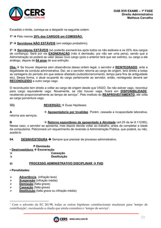 www.cers.com.br
OAB XVII EXAME – 1ª FASE
Direito Administrativo
Matheus Carvalho
28
Excedido o limite, começa-se a despedir na seguinte ordem:
1º  Pelo menos 20% dos CARGOS em COMISSÃO;
2º  Servidores NÃO ESTÁVEIS (em estágio probatório);
3°  Servidores ESTÁVEIS (só poderão exonerá-los após todos os não estáveis e os 20% dos cargos
de confiança). Será por via EXONERAÇÃO (não é demissão, por não ser uma pena), sendo que a
Administração só poderá se valer desse novo cargo (pois o anterior terá que ser extinto), ou cargo a ele
análogo, depois de 04 anos de sua extinção.
Obs. Se houver dispensa sem observância dessa ordem legal, o servidor é REINTEGRADO, ante a
ilegalidade da conduta administrativa. Daí, se o servidor retorna ao cargo de origem, terá direito a todas
as vantagens do período em que esteve afastado (subsídio/vencimento, tempo para fins de antiguidade
etc). Dessa forma, o atual ocupante do cargo pertencente ao servidor, então, reintegrado deverá ser
RECONDUZIDO a outro cargo vago.
O reconduzido tem direito a voltar ao cargo de origem desde que VAGO. Se não estiver vago, reconduz
para cargo equivalente vago. Novamente, se não houver vaga, ficará em DISPONIBILIDADE,
recebendo proporcionalmente ao tempo de serviço1
. Pelo instituto do REAPROVEITAMENTO, ele volta
ao cargo porventura vago.
III) REVERSÃO  Duas Hipóteses:
A  Aposentadoria por Invalidez. Porém, cessada a incapacidade laborativa,
retorna aos serviços.
B  Retorno espontâneo de aposentado à Atividade (art.25 da lei 8.112/90).
Nesse caso, o servidor se aposenta, mas depois decide voltar ao trabalho, antes de completar a idade
da compulsória. Peticionará um requerimento de reversão à Administração Pública, que poderá, ou não,
aceitá-lo.
04. DESINVESTIDURA  Sempre que precisar de processo administrativo.
 Demissão
▪ Desinvestidura  Exoneração
 Cassação
 Destituição
a) PROCESSO ADMINISTRATIVO DISCIPLINAR  PAD
▪ Penalidades:
 Advertência (infração leve)
 Suspensão (infração média)
 Demissão (falta grave)
 Cassação (falta grave)
 Destituição (falta grave ou infração média)
1
Com o advento da EC 20/98, todas as outras hipóteses constitucionais mudaram para ‘tempo de
contribuição’, excetuando a citada que ainda considera o ‘tempo de serviço’.
 
