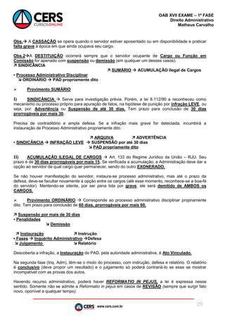 www.cers.com.br
OAB XVII EXAME – 1ª FASE
Direito Administrativo
Matheus Carvalho
29
Obs. A CASSAÇÃO se opera quando o servidor estiver aposentado ou em disponibilidade e praticar
falta grave à época em que ainda ocupava seu cargo.
Obs.2A DESTITUIÇÃO ocorrerá sempre que o servidor ocupante de Cargo ou Função em
Comissão for apenado com suspensão ou demissão (em qualquer um desses casos).
 SINDICÂNCIA
 SUMÁRIO  ACUMULAÇÃO Ilegal de Cargos
▪ Processo Administrativo Disciplinar
 ORDINÁRIO  PAD propriamente dito
 Provimento SUMÁRIO
I) SINDICÂNCIA  Serve para investigação prévia. Porém, a lei 8.112/90 a reconheceu como
mecanismo ou processo próprio para apuração de fatos, na hipótese de punição por infração LEVE, ou
seja, por: Advertência ou Suspensão de até 30 dias. Tem prazo para conclusão de 30 dias
prorrogáveis por mais 30.
Precisa de contraditório e ampla defesa. Se a infração mais grave for detectada, incumbirá a
instauração de Processo Administrativo propriamente dito.
 ARQUIVA  ADVERTÊNCIA
▪ SINDICÂNCIA  INFRAÇÃO LEVE  SUSPENSÃO por até 30 dias
 PAD propriamente dito
II) ACUMULAÇÃO ILEGAL DE CARGOS  Art. 133 do Regime Jurídico da União – RJU. Seu
prazo é de 30 dias prorrogáveis por mais 15. Se verificada a acumulação, a Administração deve dar a
opção ao servidor de qual cargo quer permanecer, sendo do outro EXONERADO.
Se não houver manifestação do servidor, instaura-se processo administrativo, mas até o prazo da
defesa, deve-se facultar novamente a opção entre os cargos (até esse momento, reconhece-se a boa-fé
do servidor). Mantendo-se silente, por ser pena tida por grave, ele será demitido de AMBOS os
CARGOS.
 Provimento ORDINÁRIO  Corresponde ao processo administrativo disciplinar propriamente
dito. Tem prazo para conclusão de 60 dias, prorrogáveis por mais 60.
 Suspensão por mais de 30 dias
▪ Penalidades
 Demissão
 Instauração  Instrução
▪ Fases  Inquérito Administrativo Defesa
 Julgamento  Relatório
Descoberta a infração, a Instauração do PAD, pela autoridade administrativa, é Ato Vinculado.
Na segunda fase (Inq. Adm), têm-se o miolo do processo, com instrução, defesa e relatório. O relatório
é conclusivo (deve propor um resultado) e o julgamento só poderá contrariá-lo se esse se mostrar
incompatível com as provas dos autos.
Havendo recurso administrativo, poderá haver REFORMATIO IN PEJUS, a lei é expressa nesse
sentido. Somente não se admite a Reformatio in pejus em casos de REVISÃO (sempre que surgir fato
novo, oponível a qualquer tempo).
 