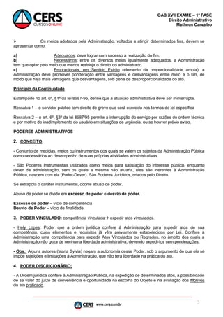 www.cers.com.br
OAB XVII EXAME – 1ª FASE
Direito Administrativo
Matheus Carvalho
3
 Os meios adotados pela Administração, voltados a atingir determinados fins, devem se
apresentar como:
a) Adequados: deve lograr com sucesso a realização do fim.
b) Necessários: entre os diversos meios igualmente adequados, a Administração
tem que optar pelo meio que menos restrinja o direito do administrado.
c) Proporcionais, em Sentido Estrito (elemento da proporcionalidade ampla): a
Administração deve promover ponderação entre vantagens e desvantagens entre meio e o fim, de
modo que haja mais vantagens que desvantagens, sob pena de desproporcionalidade do ato.
Princípio da Continuidade
Estampado no art. 6º, §1º da lei 8987-95, define que a atuação administrativa deve ser ininterrupta.
Ressalva 1 – o servidor público tem direito de greve que será exercido nos termos de lei específica
Ressalva 2 – o art. 6º, §3º da lei 8987/95 permite a interrupção do serviço por razões de ordem técnica
e por motivo de inadimplemento do usuário em situações de urgência, ou se houver prévio aviso.
PODERES ADMINISTRATIVOS
2. CONCEITO:
- Conjunto de medidas, meios ou instrumentos dos quais se valem os sujeitos da Administração Pública
como necessários ao desempenho de suas próprias atividades administrativas.
- São Poderes Instrumentais utilizados como meios para satisfação do interesse público, enquanto
dever da administração, sem os quais a mesma não atuaria, eles são inerentes à Administração
Pública, nascem com ela (Poder-Dever). São Poderes Jurídicos, criados pelo Direito.
Se extrapola o caráter instrumental, ocorre abuso de poder.
Abuso de poder se divide em excesso de poder e desvio de poder.
Excesso de poder – vício de competência
Desvio de Poder – vício de finalidade.
3. PODER VINCULADO: competência vinculada expedir atos vinculados.
- Hely Lopes: Poder que a ordem jurídica confere à Administração para expedir atos de sua
competência, cujos elementos e requisitos já vêm previamente estabelecidos por Lei. Confere à
Administração uma competência para expedir Atos Vinculados ou Regrados, no âmbito dos quais a
Administração não goza de nenhuma liberdade administrativa, devendo expedi-los sem ponderações.
- Obs.: Alguns autores (Maria Sylvia) negam a autonomia desse Poder, sob o argumento de que ele só
impõe sujeições e limitações à Administração, que não terá liberdade na prática do ato.
4. PODER DISCRICIONÁRIO:
- A Ordem jurídica confere à Administração Pública, na expedição de determinados atos, a possibilidade
de se valer do juízo de conveniência e oportunidade na escolha do Objeto e na avaliação dos Motivos
do ato praticado.
 