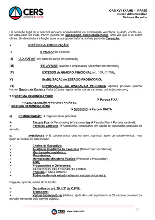 www.cers.com.br
OAB XVII EXAME – 1ª FASE
Direito Administrativo
Matheus Carvalho
30
Há vedação legal de o servidor requerer aposentadoria ou exoneração voluntária, quando, contra ele,
for instaurado um PAD. Porém poderá ser aposentado compulsoriamente¸ uma vez que a lei assim
obriga. Se detectada a infração após a sua aposentadoria, sofrerá pena de Cassação.
 ESPÉCIES de EXONERAÇÃO:
I) A PEDIDO do Servidor;
II) ‘AD NUTUM’, em caso de cargo em comissão;
III) ‘EX OFFICIO’, quando o empossado não entrar em exercício;
IV) EXCESSO de QUADRO FUNCIONAL (art. 169, C.F/88);
V) INABILITAÇÃO no ESTÁGIO PROBATÓRIO;
VI) REPROVAÇÃO em AVALIAÇÃO PERIÓDICA, apenas possível quando
houver Quadro de Carreira. Falta LC para regulamentar certas carreiras, outras já possuem;
5.0 SISTEMA REMUNERATÓRIO
 Parcela FIXA
 REMUNERAÇÃO Parcela VARIÁVEL
▪ SISTEMA REMUNERATÓRIO
 SUBSÍDIO  Parcela ÚNICA
a) REMUNERAÇÃO  Paga em duas parcelas:
 Parcela Fixa  Vencimento (≠ Vencimentos Parcela Fixa + Parcela Variável).
 Parcelas Variáveis  Acréscimos pecuniários em razão de qualidades pessoais do
servidor.
b) SUBSÍDIOS  É parcela única que, no latim, significa ‘ajuda de sobrevivência’, mas
quem a recebe é o alto escalão.
 Chefes do Executivo;
 Auxiliares Imediatos do Executivo (Ministros e Secretários);
 Membros do Legislativo;
 Magistratura;
 Membros do Ministério Público (Promotor e Procurador);
 AGU;
 Procuradores e Defensores;
 Conselheiros dos Tribunais de Contas;
 Policiais (Toda a carreira);
 Todos os demais estruturados em cargos de carreira;
Paga-se, apenas, acima do Subsídio:
 Garantias do art. 39, § 3º da C.F/88;
 Transporte;
 Verbas Indenizatórias (diárias, ajuda de custo equivalente a 03 vezes o provento do
servidor removido pelo serviço público).
 