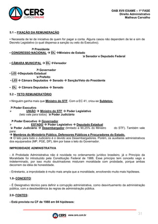 www.cers.com.br
OAB XVII EXAME – 1ª FASE
Direito Administrativo
Matheus Carvalho
31
5.1 – FIXAÇÃO DA REMUNERAÇÃO
▪ Necessita de lei de iniciativa de quem for pagar a conta. Alguns casos não dependem de lei e sim de
Decreto Legislativo (o qual dispensa a sanção ou veto do Executivo).
 Presidente
▪ CONGRESSO NACIONAL  DL Ministro de Estado
 Senador e Deputado Federal
▪ CÂMARA MUNICIPAL  DL Vereador
 Governador
▪ LEI Deputado Estadual
 Prefeito
▪ LEI  Câmara Deputados  Senado  Sanção/Veto do Presidente
▪ DL  Câmara Deputados  Senado
5.2 – TETO REMUNERATÓRIO
▪ Ninguém ganha mais que Ministro do STF. Com a EC 41, criou-se Subtetos:
 Poder Executivo
 UNIÃO  Ministro do STF  Poder Legislativo
(teto vale para todos)  Poder Judiciário
 Poder Executivo  Governador
 ESTADO  Poder Legislativo  Deputado Estadual
 Poder Judiciário  Desembargador (limitado a 90,25% do Ministro do STF). Também vale
para:
 Membros do Ministério Público, Defensores Públicos e Procuradores do Estado.
 O teto para todo o Judiciário é o devido aos Desembargadores. Porém, os auxiliares administrativos
dos equiparados (MP, PGE, DP), têm por base o teto do Governador.
IMPROBIDADE ADMINISTRATIVA
- A Probidade Administrativa não é novidade no ordenamento jurídico brasileiro, já o Princípio da
Moralidade foi introduzido pela Constituição Federal de 1988. Esse princípio tem conceito vago e
indeterminado, por isso muito doutrinadores misturam moralidade com probidade, porque ambas
decorrem da idéia de honestidade.
- Entretanto, a improbidade é muito mais ampla que a moralidade, envolvendo muito mais hipóteses.
1.0- CONCEITO:
- É Designativo técnico para definir a corrupção administrativa, como desvirtuamento da administração
pública, com a desobediência às regras de administração pública.
2.0- FONTES:
- Está prevista na CF de 1988 em 04 hipóteses:
 