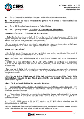 www.cers.com.br
OAB XVII EXAME – 1ª FASE
Direito Administrativo
Matheus Carvalho
32
a) Art.15: Suspensão dos Direitos Políticos em razão de Improbidade Administração.
b) Art.85: Prática de atos de improbidade faz parte do rol de crimes de Responsabilidade do
Presidente da República.
c) Art.14, §9º: Improbidade Administrativa no Período Eleitoral.
d) Art.37, §4º: Regulado pela Lei 8429/92: Lei da Improbidade Administrativa.
3.0- COMPETÊNCIA para LEGISLAR sobre IMPROBIDADE:
União: Com fundamento no art.22, I, a doutrina atribui competência legislativa exclusiva à União para
legislar a respeito, em razão da natureza das sanções aplicadas pela lei de improbidade (natureza
eleitoral, civil, que são de legislação exclusiva pela União).
- No que tange ao procedimento administrativo a competência é concorrente, ou seja, a União legisla
sobre normais gerais, e os outros entes legislam sobre matérias específicas.
4.0- NATUREZA JURÍDICA:
- Não é ilícito penal. Para que um ato de improbidade seja também considerado ilícito penal, é
necessário que esteja tipificado como tal em Lei Penal.
- Obs. Todo crime contra administração é ato de improbidade, mas nem todo ato de improbidade é
crime.
- Também não é ilícito administrativo. Mas a Lei 8.112/90, estatuto dos servidores, pode estabelecer
que um ato de improbidade seja também infração funcional, sendo, neste caso, também ilícito
administrativo.
- Tem natureza de Ilícito Civil, embora alguns doutrinadores considerem que ela pode ter natureza de
ilícito político em alguns casos. É apurado pela Ação de Improbidade Administrativa, que tem natureza
de Ação Civil Pública.
- OBS. Um Ato de Improbidade que seja ilícito civil, poderá também ser um Ilícito Penal e Ilícito
Administrativo, hipótese na qual haverá procedimento para punição nas instâncias civil,
administrativa e penal.
- Regra Geral: Incomunicabilidade das Instâncias. Exceções:
a. Sentença Absolutória no Processo Penal por inexistência do fato ou negativa de autoria: Neste
caso, há comunicação das instâncias, e o absolvido no processo penal será absolvido também nos
processos civil e administrativo.
b. Absolvição por Excludente no Processo Penal: Faz Coisa Julgada no Processo Civil no que diz
respeito à existência da excludente. Contudo, ainda assim, o absolvido por excludente poderá ser
condenado no civil.
c. Art.935, CC/02; Arts.65 e 66 do CPP; Art.126, Lei 8.112/90: Outras situações onde há
comunicabilidade de instâncias.
- Não há necessidade de sobrestação dos processos civil e administrativo enquanto correr o processo
penal, mas o ideal é o que o juiz o faça, embora não seja obrigado a fazê-lo.
 