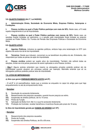 www.cers.com.br
OAB XVII EXAME – 1ª FASE
Direito Administrativo
Matheus Carvalho
33
5.0- SUJEITO PASSIVO (Art.1º, Lei 8429/92):
a. Administração Direta, Sociedade de Economia Mista, Empresa Pública, Autarquias e
Fundações.
b. Pessoa Jurídica na qual o Poder Público participe com mais de 50%. Neste caso, a PJ está
sujeita integralmente à Lei de Improbidade.
c. Pessoa Jurídica na qual o Poder Público participe com menos de 50%: Neste caso, as
sanções ficarão limitadas ao patrimônio, e a sanção pela improbidade ficará limitada ao prejuízo
causado ao Poder Público. Ex. Fundos de Pensão das Empresas Públicas e Sociedade de Economia
Mista.
6.0- SUJEITO ATIVO:
a) Agentes Públicos, inclusive os agentes políticos, embora haja uma reclamação no STF com
objetivo de excluí-los da lei de improbidade.
b) Terceiros: Desde que induzam, concorram ou se beneficiem da prática do ato. Entretanto, não
responderá por todas as penas da ação de improbidade.
c) Pessoa Jurídica poderá ser sujeito ativo de improbidade: Também não sofrerá todas as
sanções, limitar-se-á às penas possíveis de serem aplicadas a uma Pessoa Jurídica.
- Obs Alguns autores entendem que mesmo os advogados privados poderão praticar ato de
improbidade quando atuarem em processo judicial, por exemplo. Marinella entende que só os
Advogados públicos poderão praticar atos de improbidade.
7.0- ATOS DE IMPROBIDADE:
a) Atos que geram ENRIQUECIMENTO ILÍCITO (art.9º):
- O art.9º é rol exemplificativo, basta que a conduta se enquadre no caput do artigo para que haja
enquadramento no ato de enriquecimento ilícito.
- Sanções:
I) Devolução do acrescido ilicitamente.
II) Ressarcimento dos prejuízos causados, quando houver prejuízo ao erário.
III) Suspensão de direitos políticos, de 8 a 10 anos.
IV) Perda da Função.
V) Aplicação da Multa Civil: Até 3 x o que foi acrescido ilicitamente.
VI) Proibição de Contratar, receber benefícios e incentivos fiscais pelo prazo de 10 anos.
b) Atos de Improbidade gerada por DANOS AO ERÁRIO (art.10º):
- Sanções:
I) Ressarcimento dos prejuízos causados.
II) Perda da Função.
III) Suspensão dos Direitos Políticos, de 05 a 08 anos.
 