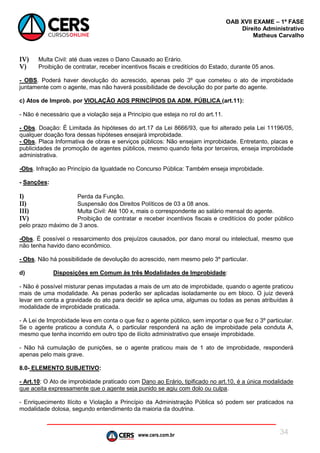 www.cers.com.br
OAB XVII EXAME – 1ª FASE
Direito Administrativo
Matheus Carvalho
34
IV) Multa Civil: até duas vezes o Dano Causado ao Erário.
V) Proibição de contratar, receber incentivos fiscais e creditícios do Estado, durante 05 anos.
- OBS. Poderá haver devolução do acrescido, apenas pelo 3º que cometeu o ato de improbidade
juntamente com o agente, mas não haverá possibilidade de devolução do por parte do agente.
c) Atos de Improb. por VIOLAÇÃO AOS PRINCÍPIOS DA ADM. PÚBLICA (art.11):
- Não é necessário que a violação seja a Princípio que esteja no rol do art.11.
- Obs. Doação: É Limitada às hipóteses do art.17 da Lei 8666/93, que foi alterado pela Lei 11196/05,
qualquer doação fora dessas hipóteses ensejará improbidade.
- Obs. Placa Informativa de obras e serviços públicos: Não ensejam improbidade. Entretanto, placas e
publicidades de promoção de agentes públicos, mesmo quando feita por terceiros, enseja improbidade
administrativa.
-Obs. Infração ao Princípio da Igualdade no Concurso Pública: Também enseja improbidade.
- Sanções:
I) Perda da Função.
II) Suspensão dos Direitos Políticos de 03 a 08 anos.
III) Multa Civil: Até 100 x, mais o correspondente ao salário mensal do agente.
IV) Proibição de contratar e receber incentivos fiscais e creditícios do poder público
pelo prazo máximo de 3 anos.
-Obs. É possível o ressarcimento dos prejuízos causados, por dano moral ou intelectual, mesmo que
não tenha havido dano econômico.
- Obs. Não há possibilidade de devolução do acrescido, nem mesmo pelo 3º particular.
d) Disposições em Comum às três Modalidades de Improbidade:
- Não é possível misturar penas imputadas a mais de um ato de improbidade, quando o agente praticou
mais de uma modalidade. As penas poderão ser aplicadas isoladamente ou em bloco. O juiz deverá
levar em conta a gravidade do ato para decidir se aplica uma, algumas ou todas as penas atribuídas à
modalidade de improbidade praticada.
- A Lei de Improbidade leva em conta o que fez o agente público, sem importar o que fez o 3º particular.
Se o agente praticou a conduta A, o particular responderá na ação de improbidade pela conduta A,
mesmo que tenha incorrido em outro tipo de ilícito administrativo que enseje improbidade.
- Não há cumulação de punições, se o agente praticou mais de 1 ato de improbidade, responderá
apenas pelo mais grave.
8.0- ELEMENTO SUBJETIVO:
- Art.10: O Ato de improbidade praticado com Dano ao Erário, tipificado no art.10, é a única modalidade
que aceita expressamente que o agente seja punido se agiu com dolo ou culpa.
- Enriquecimento Ilícito e Violação a Princípio da Administração Pública só podem ser praticados na
modalidade dolosa, segundo entendimento da maioria da doutrina.
 