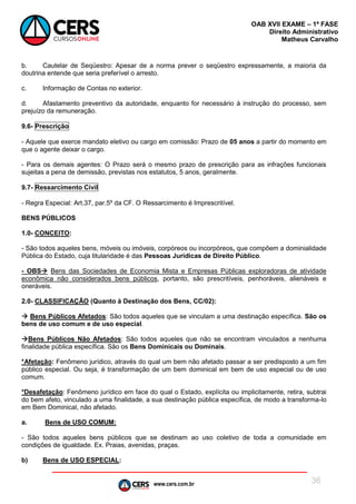 www.cers.com.br
OAB XVII EXAME – 1ª FASE
Direito Administrativo
Matheus Carvalho
36
b. Cautelar de Seqüestro: Apesar de a norma prever o seqüestro expressamente, a maioria da
doutrina entende que seria preferível o arresto.
c. Informação de Contas no exterior.
d. Afastamento preventivo da autoridade, enquanto for necessário à instrução do processo, sem
prejuízo da remuneração.
9.6- Prescrição
- Aquele que exerce mandato eletivo ou cargo em comissão: Prazo de 05 anos a partir do momento em
que o agente deixar o cargo.
- Para os demais agentes: O Prazo será o mesmo prazo de prescrição para as infrações funcionais
sujeitas a pena de demissão, previstas nos estatutos, 5 anos, geralmente.
9.7- Ressarcimento Civil
- Regra Especial: Art.37, par.5º da CF. O Ressarcimento é Imprescritível.
BENS PÚBLICOS
1.0- CONCEITO:
- São todos aqueles bens, móveis ou imóveis, corpóreos ou incorpóreos, que compõem a dominialidade
Pública do Estado, cuja titularidade é das Pessoas Jurídicas de Direito Público.
- OBS Bens das Sociedades de Economia Mista e Empresas Públicas exploradoras de atividade
econômica não considerados bens públicos, portanto, são prescritíveis, penhoráveis, alienáveis e
oneráveis.
2.0- CLASSIFICAÇÃO (Quanto à Destinação dos Bens, CC/02):
 Bens Públicos Afetados: São todos aqueles que se vinculam a uma destinação específica. São os
bens de uso comum e de uso especial.
Bens Públicos Não Afetados: São todos aqueles que não se encontram vinculados a nenhuma
finalidade pública específica. São os Bens Dominicais ou Dominais.
*Afetação: Fenômeno jurídico, através do qual um bem não afetado passar a ser predisposto a um fim
público especial. Ou seja, é transformação de um bem dominical em bem de uso especial ou de uso
comum.
*Desafetação: Fenômeno jurídico em face do qual o Estado, explícita ou implicitamente, retira, subtrai
do bem afeto, vinculado a uma finalidade, a sua destinação pública específica, de modo a transforma-lo
em Bem Dominical, não afetado.
a. Bens de USO COMUM:
- São todos aqueles bens públicos que se destinam ao uso coletivo de toda a comunidade em
condições de igualdade. Ex. Praias, avenidas, praças.
b) Bens de USO ESPECIAL:
 