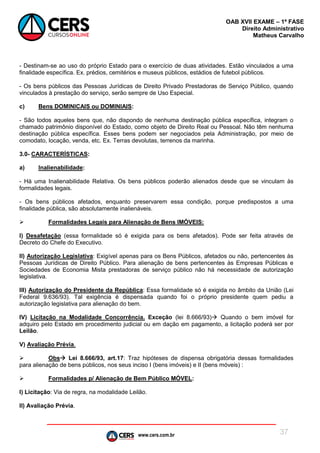 www.cers.com.br
OAB XVII EXAME – 1ª FASE
Direito Administrativo
Matheus Carvalho
37
- Destinam-se ao uso do próprio Estado para o exercício de duas atividades. Estão vinculados a uma
finalidade específica. Ex. prédios, cemitérios e museus públicos, estádios de futebol públicos.
- Os bens públicos das Pessoas Jurídicas de Direito Privado Prestadoras de Serviço Público, quando
vinculados à prestação do serviço, serão sempre de Uso Especial.
c) Bens DOMINICAIS ou DOMINIAIS:
- São todos aqueles bens que, não dispondo de nenhuma destinação pública específica, integram o
chamado patrimônio disponível do Estado, como objeto de Direito Real ou Pessoal. Não têm nenhuma
destinação pública específica. Esses bens podem ser negociados pela Administração, por meio de
comodato, locação, venda, etc. Ex. Terras devolutas, terrenos da marinha.
3.0- CARACTERÍSTICAS:
a) Inalienabilidade:
- Há uma Inalienabilidade Relativa. Os bens públicos poderão alienados desde que se vinculam às
formalidades legais.
- Os bens públicos afetados, enquanto preservarem essa condição, porque predispostos a uma
finalidade pública, são absolutamente inalienáveis.
 Formalidades Legais para Alienação de Bens IMÓVEIS:
I) Desafetação (essa formalidade só é exigida para os bens afetados). Pode ser feita através de
Decreto do Chefe do Executivo.
II) Autorização Legislativa: Exigível apenas para os Bens Públicos, afetados ou não, pertencentes às
Pessoas Jurídicas de Direito Público. Para alienação de bens pertencentes às Empresas Públicas e
Sociedades de Economia Mista prestadoras de serviço público não há necessidade de autorização
legislativa.
III) Autorização do Presidente da República: Essa formalidade só é exigida no âmbito da União (Lei
Federal 9.636/93). Tal exigência é dispensada quando foi o próprio presidente quem pediu a
autorização legislativa para alienação do bem.
IV) Licitação na Modalidade Concorrência. Exceção (lei 8.666/93) Quando o bem imóvel for
adquiro pelo Estado em procedimento judicial ou em dação em pagamento, a licitação poderá ser por
Leilão.
V) Avaliação Prévia.
 Obs Lei 8.666/93, art.17: Traz hipóteses de dispensa obrigatória dessas formalidades
para alienação de bens públicos, nos seus inciso I (bens imóveis) e II (bens móveis) :
 Formalidades p/ Alienação de Bem Público MÓVEL:
I) Licitação: Via de regra, na modalidade Leilão.
II) Avaliação Prévia.
 