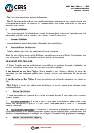 www.cers.com.br
OAB XVII EXAME – 1ª FASE
Direito Administrativo
Matheus Carvalho
38
- Obs. Não há necessidade de autorização legislativa.
- Obs.2 Tanto para alienação de bem móvel quanto para a alienação de bem imóvel exige-se uma
fundamentação amparada na existência do interesse público, que motive a alienação, do contrário a
alienação estará viciada.
b) Impenhorabilidade:
- Para cumprimentos de decisões judiciais contra a Administração há o regime de Precatórios, que será
dispensado, no âmbito federal, quando o valor cobrado for até 60 sal.mínimos.
c) Imprescritibilidade:
- Impossibilidade da prescrição aquisitiva (Usucapião) dos bens públicos.
d) Impossibilidade de Oneração:
- Os bens públicos não podem ser gravados por ônus de direito real.
-Obs. Os bens públicos podem sofrer Enfiteuse, que ainda permanece no Direito Administrativo, mas
essa enfiteuse do Dir. Adm. não é direito real e sim contrato, direito pessoal.
4.0- USO DOS BENS PÚBLICOS:
- O Direito Brasileiro autoriza a utilização de bens públicos, em qualquer das suas modalidades, por
terceiros particulares, desde que se cumpram determinadas formalidades.
I) Uso Anormal de um Bem Público: Ocorre quando o bem público é utilizado de forma não
compatível com sua destinação pública, sem, contudo, eliminar essa destinação. Ex. barraca nas
praias.
II) Uso Normal de um Bem Público: É o uso compatível com a destinação principal de bem público em
tela.
- OBS. Todavia, o uso do bem público ainda de distingue no que diz respeito à sua exclusiva ou não
exclusiva utilização:
a. Bem de Uso Comum:
- O Uso é franqueado, em igualdade de condições, a todas as pessoas. É o uso para o qual concorrem
todas as pessoas.
I) Uso Comum Ordinário: É aquele, a vista do qual, todos indistintamente, podem utilizar o bem
público sem se sujeitarem a qualquer condição prévia, contemporânea ou a posteriori, ou a qualquer
restrição ou limitação.
II) Uso Comum Extraordinário: É aquele que, a despeito de a utilização do bem estar aberta a
todos indistintamente, o uso do bem público está sujeito a alguma condição prévia, contemporânea ou a
posteriori, ou alguma restrição ou limitação. Ex. utilização da estrada do coco (pagamento de pedágio).
b. Bem de Uso Privativo ou Especial:
 