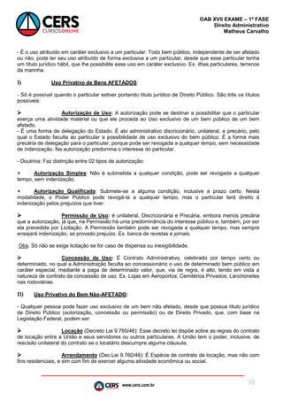 www.cers.com.br
OAB XVII EXAME – 1ª FASE
Direito Administrativo
Matheus Carvalho
39
- É o uso atribuído em caráter exclusivo a um particular. Todo bem público, independente de ser afetado
ou não, pode ter seu uso atribuído de forma exclusiva a um particular, desde que esse particular tenha
um título jurídico hábil, que lhe possibilite esse uso em caráter exclusivo. Ex. ilhas particulares, terrenos
da marinha.
I) Uso Privativo de Bens AFETADOS:
- Só é possível quando o particular estiver portando título jurídico de Direito Público. São três os títulos
possíveis:
 Autorização de Uso: A autorização pode se destinar a possibilitar que o particular
exerça uma atividade material ou que ele proceda ao Uso exclusivo de um bem público de um bem
afetado.
- É uma forma de delegação do Estado. É ato administrativo discricionário, unilateral, e precário, pelo
qual o Estado faculta ao particular a possibilidade de uso exclusivo do bem público. É a forma mais
precária de delegação para o particular, porque pode ser revogada a qualquer tempo, sem necessidade
de indenização. Na autorização predomina o interesse do particular.
- Doutrina: Faz distinção entre 02 tipos de autorização:
• Autorização Simples: Não é submetida a qualquer condição, pode ser revogada a qualquer
tempo, sem indenização.
• Autorização Qualificada: Submete-se a alguma condição, inclusive a prazo certo. Nesta
modalidade, o Poder Público pode revogá-la a qualquer tempo, mas o particular terá direito à
indenização pelos prejuízos que tiver.
 Permissão de Uso: é unilateral, Discricionária e Precária, embora menos precária
que a autorização, já que, na Permissão há uma predominância do interesse público e, também, por ser
ela precedida por Licitação. A Permissão também pode ser revogada a qualquer tempo, mas sempre
ensejará indenização, se provado prejuízo. Ex. banca de revistas e jornais.
Obs. Só não se exige licitação se for caso de dispensa ou inexigibilidade.
 Concessão de Uso: É Contrato Administrativo, celebrado por tempo certo ou
determinado, no qual a Administração faculta ao concessionário o uso de determinado bem público em
caráter especial, mediante a paga de determinado valor, que, via de regra, é alto, tendo em vista a
natureza de contrato da concessão de uso. Ex. Lojas em Aeroportos; Cemitérios Privados; Lanchonetes
nas rodoviárias.
II) Uso Privativo do Bem Não-AFETADO:
- Qualquer pessoa pode fazer uso exclusivo de um bem não afetado, desde que possua título jurídico
de Direito Público (autorização, concessão ou permissão) ou de Direito Privado, que, com base na
Legislação Federal, podem ser:
 Locação (Decreto Lei 9.760/46): Esse decreto lei dispõe sobre as regras do contrato
de locação entre a União e seus servidores ou outros particulares. A União tem o poder, inclusive, de
rescisão unilateral do contrato se o locatário descumpre alguma cláusula.
 Arrendamento (Dec.Lei 9.760/46): É Espécie de contrato de locação, mas não com
fins residenciais, e sim com fim de exercer alguma atividade econômica ou social.
 