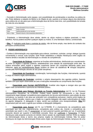 www.cers.com.br
OAB XVII EXAME – 1ª FASE
Direito Administrativo
Matheus Carvalho
4
- Concede à Administração certo espaço, com possibilidade de ponderações e escolhas na prática do
ato. Pode deliberar a respeito do Motivo e do Objeto do ato, quando a Lei deixar alguns dos elementos
para prática de um ato para que a Administração atue de forma mais livre, com possibilidade de tomada
de mais de uma decisão.
- Entretanto, a Administração deve adotar, dentre os vários motivos e objetos possíveis, o mais
benéfico. Nunca poderá escolher qualquer objeto ou motivo. É uma liberdade relativa, condicionada.
- Obs.: O Judiciário pode fazer o controle de mérito, não de forma ampla, mas dentro do contexto dos
princípios constitucionais.
5. PODER HIERÁRQUICO
- Confere à Administração uma capacidade para ordenar, coordenar, controlar, corrigir, delegar (quando
conveniente) e avocar suas funções. Este Poder estabelece a relação Hierárquica entre órgãos do
mesmo âmbito e escalão da Administração e a divisão de competências.
 Capacidade de Ordenar: organizar as funções administrativas, distribuindo-as e escalonando-
as entre os órgãos e agentes públicos, estabelecendo uma relação de subordinação entre eles. As
ordens emanadas pelos órgãos e agentes superiores devem ser cumpridas fielmente pelos seus
inferiores, salvo se manifestamente ilegais (quebra do dever de obediência  infração disciplinar,
punida pela Administração através de seu poder disciplinar).
 Capacidade de Coordenar: coordenação, harmonização das funções, internamente, quando
a cargo do mesmo órgão administrativo.
 Capacidade de Controlar: controlar o próprio desempenho dos agentes público, fazendo
também com que sejam observadas as Leis e Instruções necessárias ao cumprimento das funções.
 Capacidade para Corrigir (AUTOTUTELA): Invalidar atos ilegais e revogar atos que não
sejam mais convenientes e oportunos ao interesse público.
 Capacidade para Delegar Atividade ou Função Administrativa (art.12, Lei do Processo
Administrativo Disciplinar, lei 9.784/99): Poderá haver quando for conveniente e não houver
impedimento legal (delegar competência para julgamento de recurso administrativo; para edição de atos
normativos; ou quando o ato deva ser praticado com competência exclusiva), mesmo entre órgãos de
igual ou inferior escalão, mesmo que o órgão ou o agente delegado não sejam subordinados ao órgão
ou agente delegante. A delegação é regra, sendo sua proibição uma excepcionalidade. Obs.O
responsável pelo ato será o agente que recebeu a delegação (delegado).
 Capacidade para Avocar (art.15, Lei 9.784/99): É o chamamento da competência pela
autoridade que não era, originariamente, competente para prática ato, tirando a competência da
autoridade que assim o era. É excepcional, só será possível quando permitida por Lei. A autoridade
avocante deverá ser superior à autoridade avocada. Deve ser justificada e Temporária. O Poder
Hierárquico está presente somente em âmbito interno (poder de organização interna). Entre os órgãos
da Administração direta e dentro dos próprios órgãos da Administração Indireta. Não há poder
hierárquico de órgão da Administração Direta sobre órgão da Administração Indireta, tampouco de uma
 