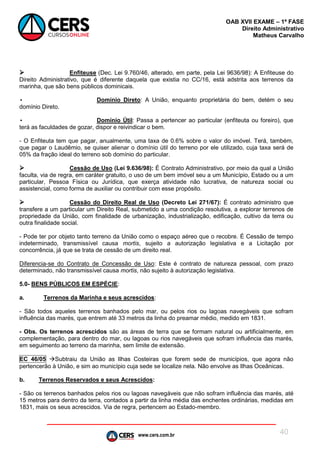 www.cers.com.br
OAB XVII EXAME – 1ª FASE
Direito Administrativo
Matheus Carvalho
40
 Enfiteuse (Dec. Lei 9.760/46, alterado, em parte, pela Lei 9636/98): A Enfiteuse do
Direito Administrativo, que é diferente daquela que existia no CC/16, está adstrita aos terrenos da
marinha, que são bens públicos dominicais.
• Domínio Direto: A União, enquanto proprietária do bem, detém o seu
domínio Direto.
• Domínio Útil: Passa a pertencer ao particular (enfiteuta ou foreiro), que
terá as faculdades de gozar, dispor e reivindicar o bem.
- O Enfiteuta tem que pagar, anualmente, uma taxa de 0.6% sobre o valor do imóvel. Terá, também,
que pagar o Laudêmio, se quiser alienar o domínio útil do terreno por ele utilizado, cuja taxa será de
05% da fração ideal do terreno sob domínio do particular.
 Cessão de Uso (Lei 9.636/98): É Contrato Administrativo, por meio da qual a União
faculta, via de regra, em caráter gratuito, o uso de um bem imóvel seu a um Município, Estado ou a um
particular, Pessoa Física ou Jurídica, que exerça atividade não lucrativa, de natureza social ou
assistencial, como forma de auxiliar ou contribuir com esse propósito.
 Cessão do Direito Real de Uso (Decreto Lei 271/67): É contrato administro que
transfere a um particular um Direito Real, submetido a uma condição resolutiva, a explorar terrenos de
propriedade da União, com finalidade de urbanização, industrialização, edificação, cultivo da terra ou
outra finalidade social.
- Pode ter por objeto tanto terreno da União como o espaço aéreo que o recobre. É Cessão de tempo
indeterminado, transmissível causa mortis, sujeito a autorização legislativa e a Licitação por
concorrência, já que se trata de cessão de um direito real.
Diferencia-se do Contrato de Concessão de Uso: Este é contrato de natureza pessoal, com prazo
determinado, não transmissível causa mortis, não sujeito à autorização legislativa.
5.0- BENS PÚBLICOS EM ESPÉCIE:
a. Terrenos da Marinha e seus acrescidos:
- São todos aqueles terrenos banhados pelo mar, ou pelos rios ou lagoas navegáveis que sofram
influência das marés, que entrem até 33 metros da linha do preamar médio, medido em 1831.
- Obs. Os terrenos acrescidos são as áreas de terra que se formam natural ou artificialmente, em
complementação, para dentro do mar, ou lagoas ou rios navegáveis que sofram influência das marés,
em seguimento ao terreno da marinha, sem limite de extensão.
EC 46/05 Subtraiu da União as Ilhas Costeiras que forem sede de municípios, que agora não
pertencerão à União, e sim ao município cuja sede se localize nela. Não envolve as Ilhas Oceânicas.
b. Terrenos Reservados e seus Acrescidos:
- São os terrenos banhados pelos rios ou lagoas navegáveis que não sofram influência das marés, até
15 metros para dentro da terra, contados a partir da linha média das enchentes ordinárias, medidas em
1831, mais os seus acrescidos. Via de regra, pertencem ao Estado-membro.
 