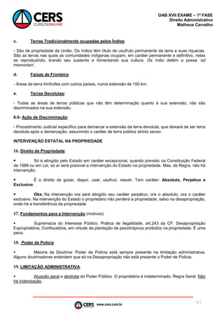 www.cers.com.br
OAB XVII EXAME – 1ª FASE
Direito Administrativo
Matheus Carvalho
41
c. Terras Tradicionalmente ocupadas pelos Índios:
- São de propriedade da União. Os índios têm título de usufruto permanente da terra e suas riquezas.
São as terras nas quais as comunidades indígenas ocupam, em caráter permanente e definitivo, nelas
se reproduzindo, tirando seu sustento e fomentando sua cultura. Os índio detêm a posse ‘ad
memoriam’.
d. Faixas de Fronteira:
- Áreas de terra limítrofes com outros países, numa extensão de 150 km.
e. Terras Devolutas:
- Todas as áreas de terras públicas que não têm determinação quanto à sua extensão, não são
discriminados na sua extensão.
6.0- Ação de Discriminação:
- Procedimento Judicial específico para demarcar a extensão da terra devoluta, que deixará de ser terra
devoluta após a demarcação, assumindo o caráter de terra pública stricto senso.
INTERVENÇÃO ESTATAL NA PROPRIEDADE
16. Direito de Propriedade:
 Só é atingido pelo Estado em caráter excepcional, quando previsto na Constituição Federal
de 1988 ou em Lei, só aí será possível a intervenção do Estado na propriedade. Mas, de Regra, não há
intervenção.
 É o direito de gozar, dispor, usar, usufruir, reaver. Tem caráter: Absoluto, Perpétuo e
Exclusivo.
 Obs.:Na intervenção ora será atingido seu caráter perpétuo, ora o absoluto, ora o caráter
exclusivo. Na intervenção do Estado o proprietário não perderá a propriedade, salvo na desapropriação,
onde há a transferência da propriedade.
17. Fundamentos para a Intervenção (motivos):
 Supremacia do Interesse Público. Prática de ilegalidade, art.243 da CF: Desapropriação
Expropriatória, Confiscatória, em virtude de plantação de psicotrópicos proibidos na propriedade. É uma
pena.
18. Poder de Polícia:
 Maioria da Doutrina: Poder de Polícia está sempre presente na limitação administrativa.
Alguns doutrinadores entendem que só na Desapropriação não está presente o Poder de Polícia.
19. LIMITAÇÃO ADMINISTRATIVA:
 Atuação geral e abstrata do Poder Público. O proprietário é indeterminado. Regra Geral: Não
há indenização.
 
