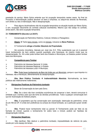 www.cers.com.br
OAB XVII EXAME – 1ª FASE
Direito Administrativo
Matheus Carvalho
43
prestação do serviço. Maria Sylvia entende que há ocupação temporária nestes casos. Ao final do
Processo a Administração poderá devolver os bens à empresa, ou adquiri-los através da Reversão,
com direito ou não à indenização. Não é desapropriação.
 Para alguns doutrinadores não há ocupação temporária na situação trazida por Maria Sylvia,
e sim, ocupação decorrente do contrato (cláusula exorbitante). Mesmo que não esteja no contrato,
ainda assim, não será ocupação temporária.
23. TOMBAMENTO (Decreto Lei 25/37):
 Conservação do Patrimônio Histórico, Cultural, Artístico e Paisagístico.
 Objeto  Tanto bens móveis, como os imóveis, inclusive os Bens Públicos.
 O Tombamento atinge o Caráter Absoluto da Propriedade.
 Há corrente minoritária, liderada por José dos S.C. Filho sustentando que só é possível
haver tombamento de bem público quando guardada uma hierarquia, do mesmo modo que na
desapropriação. Ex A união pode tombar bens dos Estados e Municípios, os Estados podem tombar
bens dos Municípios.
 Competência para Tombar:
 Patrimônio de Interesse Nacional  União
 Patrimônio de Interesse Regional  Estado
 Patrimônio de Interesse Local  Município.
 Obs. Pode haver tombamento de Bem da União por um Município, porque o que importa é o
interesse, não a hierarquia, diferentemente da desapropriação.
 Obs. Bem Público Tombado  Inalienabilidade Absoluta. Normalmente, os bens
públicos são relativamente inalienáveis.
 Obrigações Positivas do Patrimônio tombado:
 Dever de Conservação do bem pelo Dono.
 Obs. Se o dono não tiver condições econômicas de conservar o bem, deverá comunicar à
entidade que o tombou para que ela tome as devidas providências. Toda e qualquer conservação tem
que ter Autorização do Instituto próprio.
 Obs. O proprietário que faz conservação sem autorização: destruição do patrimônio, crime
do art.165 do CP. A União tem preferência na compra do imóvel tombado, se o particular quiser vendê-
lo.
 Obs. Poderá haver tombamento total ou parcial: O Tombamento pode ser feito só da
fachada do imóvel; quando o tombamento for sobre todo o imóvel, poderá ser hipótese de
desapropriação indireta.
 Obrigações Negativas:
 Não danificar, Não destruir o patrimônio tombado; impossibilidade de retirá-lo do país,
exceto por curto espaço de tempo.
 