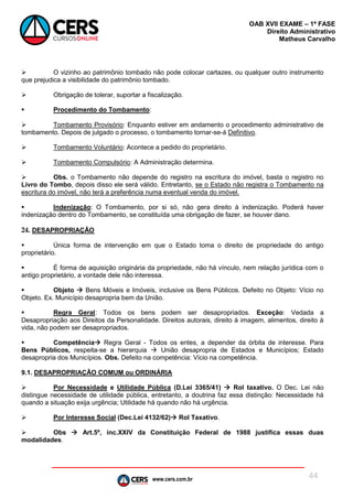 www.cers.com.br
OAB XVII EXAME – 1ª FASE
Direito Administrativo
Matheus Carvalho
44
 O vizinho ao patrimônio tombado não pode colocar cartazes, ou qualquer outro instrumento
que prejudica a visibilidade do patrimônio tombado.
 Obrigação de tolerar, suportar a fiscalização.
 Procedimento do Tombamento:
 Tombamento Provisório: Enquanto estiver em andamento o procedimento administrativo de
tombamento. Depois de julgado o processo, o tombamento tornar-se-á Definitivo.
 Tombamento Voluntário: Acontece a pedido do proprietário.
 Tombamento Compulsório: A Administração determina.
 Obs. o Tombamento não depende do registro na escritura do imóvel, basta o registro no
Livro do Tombo, depois disso ele será válido. Entretanto, se o Estado não registra o Tombamento na
escritura do imóvel, não terá a preferência numa eventual venda do imóvel.
 Indenização: O Tombamento, por si só, não gera direito à indenização. Poderá haver
indenização dentro do Tombamento, se constituída uma obrigação de fazer, se houver dano.
24. DESAPROPRIAÇÃO
 Única forma de intervenção em que o Estado toma o direito de propriedade do antigo
proprietário.
 É forma de aquisição originária da propriedade, não há vínculo, nem relação jurídica com o
antigo proprietário, a vontade dele não interessa.
 Objeto  Bens Móveis e Imóveis, inclusive os Bens Públicos. Defeito no Objeto: Vício no
Objeto. Ex. Município desapropria bem da União.
 Regra Geral: Todos os bens podem ser desapropriados. Exceção: Vedada a
Desapropriação aos Direitos da Personalidade. Direitos autorais, direito á imagem, alimentos, direito à
vida, não podem ser desapropriados.
 Competência Regra Geral - Todos os entes, a depender da órbita de interesse. Para
Bens Públicos, respeita-se a hierarquia  União desapropria de Estados e Municípios; Estado
desapropria dos Municípios. Obs. Defeito na competência: Vício na competência.
9.1. DESAPROPRIAÇÃO COMUM ou ORDINÁRIA
 Por Necessidade e Utilidade Pública (D.Lei 3365/41)  Rol taxativo. O Dec. Lei não
distingue necessidade de utilidade pública, entretanto, a doutrina faz essa distinção: Necessidade há
quando a situação exija urgência; Utilidade há quando não há urgência.
 Por Interesse Social (Dec.Lei 4132/62) Rol Taxativo.
 Obs  Art.5º, inc.XXIV da Constituição Federal de 1988 justifica essas duas
modalidades.
 
