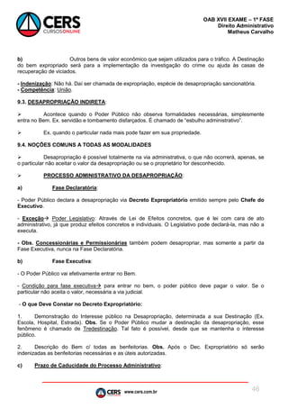 www.cers.com.br
OAB XVII EXAME – 1ª FASE
Direito Administrativo
Matheus Carvalho
46
b) Outros bens de valor econômico que sejam utilizados para o tráfico. A Destinação
do bem expropriado será para a implementação da investigação do crime ou ajuda às casas de
recuperação de viciados.
- Indenização: Não há. Daí ser chamada de expropriação, espécie de desapropriação sancionatória.
- Competência: União.
9.3. DESAPROPRIAÇÃO INDIRETA:
 Acontece quando o Poder Público não observa formalidades necessárias, simplesmente
entra no Bem. Ex. servidão e tombamento disfarçados. É chamado de “esbulho administrativo”.
 Ex. quando o particular nada mais pode fazer em sua propriedade.
9.4. NOÇÕES COMUNS A TODAS AS MODALIDADES
 Desapropriação é possível totalmente na via administrativa, o que não ocorrerá, apenas, se
o particular não aceitar o valor da desapropriação ou se o proprietário for desconhecido.
 PROCESSO ADMINISTRATIVO DA DESAPROPRIAÇÃO:
a) Fase Declaratória:
- Poder Público declara a desapropriação via Decreto Expropriatório emitido sempre pelo Chefe do
Executivo.
- Exceção Poder Legislativo: Através de Lei de Efeitos concretos, que é lei com cara de ato
administrativo, já que produz efeitos concretos e individuais. O Legislativo pode declará-la, mas não a
executa.
- Obs. Concessionárias e Permissionárias também podem desapropriar, mas somente a partir da
Fase Executiva, nunca na Fase Declaratória.
b) Fase Executiva:
- O Poder Público vai efetivamente entrar no Bem.
- Condição para fase executiva para entrar no bem, o poder público deve pagar o valor. Se o
particular não aceita o valor, necessária a via judicial.
- O que Deve Constar no Decreto Expropriatório:
1. Demonstração do Interesse público na Desapropriação, determinada a sua Destinação (Ex.
Escola, Hospital, Estrada). Obs. Se o Poder Público mudar a destinação da desapropriação, esse
fenômeno é chamado de Tredestinação. Tal fato é possível, desde que se mantenha o interesse
público.
2. Descrição do Bem c/ todas as benfeitorias. Obs. Após o Dec. Expropriatório só serão
indenizadas as benfeitorias necessárias e as úteis autorizadas.
c) Prazo de Caducidade do Processo Administrativo:
 