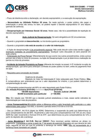 www.cers.com.br
OAB XVII EXAME – 1ª FASE
Direito Administrativo
Matheus Carvalho
47
- Prazo de tolerância entre a declaração, em decreto expropriatório, e a execução da expropriação.
- Necessidade ou Utilidade Pública: 05 anos. Se neste período, o poder público não pagar a
indenização e ainda não entrou no bem, só poderá repetir o Decreto expropriatório 01 ano depois.
(período de carência).
- Desapropriação por Interesse Social: 02 anos. Neste caso, não há a possibilidade de repetição do
decreto expropriatório.
d) Ação Judicial de Desapropriação: Só será obrigatória em 02 circunstancias:
- Quando o proprietário é desconhecido, ou há dúvida quanto ao proprietário.
- Quando o proprietário não está de acordo c/ o valor da indenização.
- A Ação de desapropriação é de procedimento especial. Não pode discutir outra coisa senão o valor e
eventuais nulidades do procedimento expropriatório. Qualquer outra discussão só será possível em
ação própria.
- Antecipação da Prova Pericial: Diferentemente do que ocorre nos outros procedimentos, onde a prova
pericial não é feita no inicio do processo, na Ação de Desapropriação o juiz já determina a realização da
perícia no início do processo.
- Incidente de Imissão Provisória na Posse (diferente de imissão na posse)  É incidente na ação de
desapropriação, que serve para antecipar a entrada do poder público no bem, antes do julgamento final
da ação.
- Requisitos para concessão da Imissão:
1. Urgência da situação;
2. Depósito do Valor da Indenização Valor estipulado pelo Poder Público. Obs.
A Jurisprudência vem entendendo que se o valor depositado for irrisório, o juiz poderá determinar a
complementação do valor.
- O Proprietário poderá levantar até 80% do valor depositado pelo Poder Público.
Ex. Imissão Provisória (01/01/04)----------------Sent.Final (01/01/05)
100.000 depositados Decisão Judicial: 200.000
80.000 levantados pelo particular (+ 100.000)
Obs. Em relação aos 100.000 que a decisão judicial estabeleceu a mais, esses serão cobrados da
Administração por meio de precatório.
- Juros CompensatóriosIncidirão sobre a diferença entre o valor levantado pelo particular e o valor
determinado pela justiça (120.000), e durante o período entre 01/01/04 e 01/01/05.
- Dec.Lei 3365/41, Art.15-A (objeto de ADIN): Determinou a suspensão da parte que determinava os
juros compensatórios de até 06%. Atualmente o valor dos juros compensatórios é de 12% ao ano. Essa
ADIN fez valer novamente a Súmula 618 do STF, que determinava os juros compensatórios de 12% a
partir do depósito até a sentença.
- Juros Moratórios Art.15-B, Dec.Lei 3365/41: Para recompor perdas relativas ao atraso no
pagamento. Começarão a correr a partir de 1º de janeiro do exercício financeiro em que deveria ter sido
pago, seguinte ao ano em que foi proferida a sentença de mérito. OBS. Não há necessidade de a
sentença haver transitado em julgado.
 