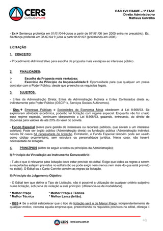 www.cers.com.br
OAB XVII EXAME – 1ª FASE
Direito Administrativo
Matheus Carvalho
48
- Ex Sentença proferida em 01/01/04Juros a partir de 01º/01/06 (em 2005 entra no precatório). Ex.
Sentença proferida em 31/07/04 juros a partir 01/01/07 (precatórios em 2006).
LICITAÇÃO
1. CONCEITO:
- Procedimento Administrativo para escolha da proposta mais vantajosa ao interesse público.
2. FINALIDADES:
 Escolha da Proposta mais vantajosa;
 Exercício do Principio da Impessoalidade Oportunidade para que qualquer um possa
contratar com o Poder Público, desde que preencha os requisitos legais.
3. SUJEITOS:
- Entes da Administração Direta; Entes da Administração Indireta e Entes Controlados direta ou
indiretamente pelo Poder Público (OSCIP´s, Serviços Sociais Autônomos).
- Obs. Empresas Públicas e Sociedades da Economia Mista obedecem à Lei 8.666/93. Se
explorarem atividade econômica, poderão ter licitação com regime especial. Enquanto não for criado
esse regime especial, continuam obedecendo a Lei 8.666/93, gozando, entretanto, do direito de
dispensa para valores de até 20% do valor do convite.
- Fundo Especial (serve para gestão de interesses ou recursos públicos, que sirvam a um interesse
coletivo): Pode ser órgão público (Administração direta) ou fundação pública (Administração indireta),
nestes 02 casos há necessidade de licitação. Entretanto, o Fundo Especial também pode ser usado
como código orçamentário, sem estrutura ou personalidade jurídica. Neste caso, não haverá
necessidade de licitação.
4. PRINCÍPIOS (Além de seguir a todos os princípios da Administração):
I) Princípio da Vinculação ao Instrumento Convocatório:
- Tudo o que é relevante para licitação deve estar previsto no edital. Exige que todas as regras a serem
a respeitadas estejam previstas no edital (não se pode exigir nem menos nem mais do que está previsto
no edital). O Edital ou a Carta-Convite contém as regras da licitação.
II) Princípio do Julgamento Objetivo:
- O Edital tem que definir o Tipo de Licitação, não é possível a utilização de qualquer critério subjetivo
numa licitação, sob pena de violação a este princípio: (diferencia-se de modalidade).
* Melhor Preço * Melhor Preço e Técnica
* Melhor Técnica * Melhor Lance (leilão).
- OBS Se o edital estabelecer que o tipo de licitação será o de Menor Preço, independentemente de
qualquer motivo, vencerá aquela empresa que, preenchendo os requisitos previstos no edital, ofereça o
 