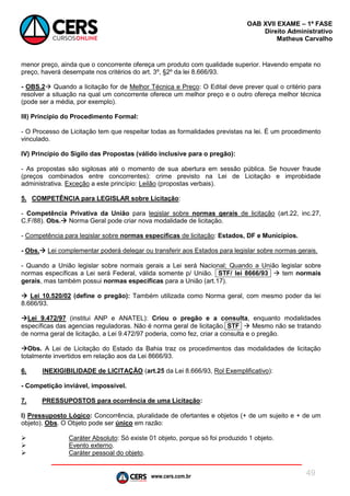 www.cers.com.br
OAB XVII EXAME – 1ª FASE
Direito Administrativo
Matheus Carvalho
49
menor preço, ainda que o concorrente ofereça um produto com qualidade superior. Havendo empate no
preço, haverá desempate nos critérios do art. 3º, §2º da lei 8.666/93.
- OBS.2 Quando a licitação for de Melhor Técnica e Preço: O Edital deve prever qual o critério para
resolver a situação na qual um concorrente oferece um melhor preço e o outro ofereça melhor técnica
(pode ser a média, por exemplo).
III) Princípio do Procedimento Formal:
- O Processo de Licitação tem que respeitar todas as formalidades previstas na lei. É um procedimento
vinculado.
IV) Princípio do Sigilo das Propostas (válido inclusive para o pregão):
- As propostas são sigilosas até o momento de sua abertura em sessão pública. Se houver fraude
(preços combinados entre concorrentes): crime previsto na Lei de Licitação e improbidade
administrativa. Exceção a este princípio: Leilão (propostas verbais).
5. COMPETÊNCIA para LEGISLAR sobre Licitação:
- Competência Privativa da União para legislar sobre normas gerais de licitação (art.22, inc.27,
C.F/88). Obs. Norma Geral pode criar nova modalidade de licitação.
- Competência para legislar sobre normas específicas de licitação: Estados, DF e Municípios.
- Obs. Lei complementar poderá delegar ou transferir aos Estados para legislar sobre normas gerais.
- Quando a União legislar sobre normais gerais a Lei será Nacional; Quando a União legislar sobre
normas específicas a Lei será Federal, válida somente p/ União. STF/ lei 8666/93  tem normais
gerais, mas também possui normas específicas para a União (art.17).
 Lei 10.520/02 (define o pregão): Também utilizada como Norma geral, com mesmo poder da lei
8.666/93.
Lei 9.472/97 (institui ANP e ANATEL): Criou o pregão e a consulta, enquanto modalidades
específicas das agencias reguladoras. Não é norma geral de licitação. STF  Mesmo não se tratando
de norma geral de licitação, a Lei 9.472/97 poderia, como fez, criar a consulta e o pregão.
Obs. A Lei de Licitação do Estado da Bahia traz os procedimentos das modalidades de licitação
totalmente invertidos em relação aos da Lei 8666/93.
6. INEXIGIBILIDADE de LICITAÇÃO (art.25 da Lei 8.666/93, Rol Exemplificativo):
- Competição inviável, impossível.
7. PRESSUPOSTOS para ocorrência de uma Licitação:
I) Pressuposto Lógico: Concorrência, pluralidade de ofertantes e objetos (+ de um sujeito e + de um
objeto). Obs. O Objeto pode ser único em razão:
 Caráter Absoluto: Só existe 01 objeto, porque só foi produzido 1 objeto.
 Evento externo.
 Caráter pessoal do objeto.
 