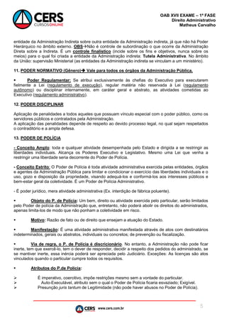 www.cers.com.br
OAB XVII EXAME – 1ª FASE
Direito Administrativo
Matheus Carvalho
5
entidade da Administração Indireta sobre outra entidade da Administração indireta, já que não há Poder
Hierárquico no âmbito externo. OBSNão é controle de subordinação o que ocorre da Administração
Direta sobre a Indireta. É um controle finalístico (incide sobre os fins e objetivos, nunca sobre os
meios) para o qual foi criada a entidade da Administração indireta: Tutela Administrativa. No âmbito
da União: supervisão Ministerial (as entidades da Administração indireta se vinculam a um ministério).
11. PODER NORMATIVO (Gênero) Vale para todos os órgãos da Administração Pública.
 Poder Regulamentar: Se atribui exclusivamente às chefias do Executivo para executarem
fielmente a Lei (regulamento de execução), regular matéria não reservada à Lei (regulamento
autônomo) ou disciplinar internamente, em caráter geral e abstrato, as atividades cometidas ao
Executivo (regulamento administrativo).
12. PODER DISCIPLINAR
Aplicação de penalidades a todos aqueles que possuam vínculo especial com o poder público, como os
servidores públicos e contratados pela Administração.
A aplicação das penalidades depende de respeito ao devido processo legal, no qual sejam respeitados
o contraditório e a ampla defesa.
13. PODER DE POLÍCIA
- Conceito Amplo: toda e qualquer atividade desempenhada pelo Estado e dirigida a se restringir as
liberdades individuais. Alcança os Poderes Executivo e Legislativo. Mesmo uma Lei que venha a
restringir uma liberdade seria decorrente do Poder de Polícia.
- Conceito Estrito: O Poder de Polícia é toda atividade administrativa exercida pelas entidades, órgãos
e agentes da Administração Pública para limitar e condicionar o exercício das liberdades individuais e o
uso, gozo e disposição da propriedade, visando adequá-los e conformá-los aos interesses públicos e
bem-estar geral da coletividade. É um Poder de Polícia Administrativo.
- É poder jurídico, mera atividade administrativa (Ex. interdição de fábrica poluente).
 Objeto do P. de Polícia: Um bem, direito ou atividade exercida pelo particular, serão limitados
pelo Poder de polícia da Administração que, entretanto, não poderá abolir os direitos do administrados,
apenas limita-los de modo que não ponham a coletividade em risco.
 Motivo: Razão de fato ou de direito que ensejam a atuação do Estado.
 Manifestação: É uma atividade administrativa manifestada através de atos com destinatários
indeterminados, gerais ou abstratos, individuais ou concretos; de prevenção ou fiscalização.
 Via de regra, o P. de Polícia é discricionário. No entanto, a Administração não pode ficar
inerte, tem que exercê-lo, tem o dever de responder, decidir a respeito dos pedidos do administrado, se
se mantiver inerte, essa inércia poderá ser apreciada pelo Judiciário. Exceções: As licenças são atos
vinculados quando o particular cumpre todos os requisitos.
 Atributos do P.de Polícia:
 É imperativo, coercitivo, impõe restrições mesmo sem a vontade do particular.
 Auto-Executável, atributo sem o qual o Poder de Polícia ficaria esvaziado; Exigível.
 Presunção juris tantum de Legitimidade (não pode haver abusos no Poder de Polícia).
 