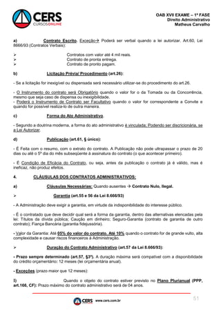 www.cers.com.br
OAB XVII EXAME – 1ª FASE
Direito Administrativo
Matheus Carvalho
51
a) Contrato Escrito. Exceção Poderá ser verbal quando a lei autorizar. Art.60, Lei
8666/93 (Contratos Verbais):
 Contratos com valor até 4 mil reais.
 Contrato de pronta entrega.
 Contrato de pronto pagam.
b) Licitação Prévia/ Procedimento (art.26):
- Se a licitação for inexigível ou dispensada será necessário utilizar-se do procedimento do art.26.
- O Instrumento do contrato será Obrigatório quando o valor for o da Tomada ou da Concorrência,
mesmo que seja caso de dispensa ou inexigibilidade.
- Poderá o Instrumento de Contrato ser Facultativo quando o valor for correspondente a Convite e
quando for possível realiza-lo de outra maneira.
c) Forma do Ato Administrativo.
- Segundo a doutrina moderna, a forma do ato administrativo é vinculada; Podendo ser discricionária, se
a Lei Autorizar.
d) Publicação (art.61, § único):
- É Feita com o resumo, com o extrato do contrato. A Publicação não pode ultrapassar o prazo de 20
dias ou até o 5º dia do mês subseqüente à assinatura do contrato (o que acontecer primeiro).
- É Condição de Eficácia do Contrato, ou seja, antes da publicação o contrato já é válido, mas é
ineficaz, não produz efeitos.
4. CLÁUSULAS DOS CONTRATOS ADMINISTRATIVOS:
a) Cláusulas Necessárias: Quando ausentes  Contrato Nulo, Ilegal.
 Garantia (art.55 e 56 da Lei 8.666/93)
- A Administração deve exigir a garantia, em virtude da indisponibilidade do interesse público.
- É o contratado que deve decidir qual será a forma da garantia, dentro das alternativas elencadas pela
lei: Títulos da dívida pública; Caução em dinheiro; Seguro-Garantia (contrato de garantia de outro
contrato); Fiança Bancária (garantia fidejussória).
- Valor da Garantia: Até 05% do valor do contrato. Até 10% quando o contrato for de grande vulto, alta
complexidade e causar riscos financeiros à Administração.
 Duração do Contrato Administrativo (art.57 da Lei 8.666/93):
- Prazo sempre determinado (art.57, §3º). A duração máxima será compatível com a disponibilidade
do crédito orçamentário: 12 meses (lei orçamentária anual).
- Exceções (prazo maior que 12 meses):
I) Quando o objeto do contrato estiver previsto no Plano Plurianual (PPP,
art.166, CF): Prazo máximo do contrato administrativo será de 04 anos.
 