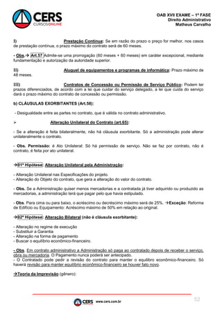 www.cers.com.br
OAB XVII EXAME – 1ª FASE
Direito Administrativo
Matheus Carvalho
52
I) Prestação Contínua: Se em razão do prazo o preço for melhor, nos casos
de prestação contínua, o prazo máximo do contrato será de 60 meses.
- Obs. Art.57 Admite-se uma prorrogação (60 meses + 60 meses) em caráter excepcional, mediante
fundamentação e autorização da autoridade superior.
II) Aluguel de equipamentos e programas de informática: Prazo máximo de
48 meses.
III) Contratos de Concessão ou Permissão de Serviço Público: Podem ter
prazos diferenciados, de acordo com a lei que cuidar do serviço delegado, a lei que cuida do serviço
dará o prazo máximo do contrato de concessão ou permissão.
b) CLÁUSULAS EXORBITANTES (Art.58):
- Desigualdade entre as partes no contrato, que é válida no contrato administrativo.
 Alteração Unilateral do Contrato (art.65):
- Se a alteração é feita bilateralmente, não há cláusula exorbitante. Só a administração pode alterar
unilateralmente o contrato.
- Obs. Permissão: é Ato Unilateral: Só há permissão de serviço. Não se faz por contrato, não é
contrato, é feita por ato unilateral.
01ª Hipótese: Alteração Unilateral pela Administração:
- Alteração Unilateral nas Especificações do projeto.
- Alteração do Objeto do contrato, que gera a alteração do valor do contrato.
- Obs. Se a Administração quiser menos mercadorias e a contratada já tiver adquirido ou produzido as
mercadorias, a administração terá que pagar pelo que havia estipulado.
- Obs. Para cima ou para baixo, o acréscimo ou decréscimo máximo será de 25%. Exceção: Reforma
de Edifício ou Equipamento: Acréscimo máximo de 50% em relação ao original.
02ª Hipótese: Alteração Bilateral (não é cláusula exorbitante):
- Alteração no regime de execução
- Substituir a Garantia
- Alteração na forma de pagamento
- Buscar o equilíbrio econômico-financeiro.
- Obs. Em contrato administrativo a Administração só paga ao contratado depois de receber o serviço,
obra ou mercadoria. O Pagamento nunca poderá ser antecipado.
- O Contratado pode pedir a revisão do contrato para manter o equilibro econômico-financeiro. Só
haverá revisão para manter equilíbrio econômico-financeiro se houver fato novo.
Teoria da Imprevisão (gênero):
 