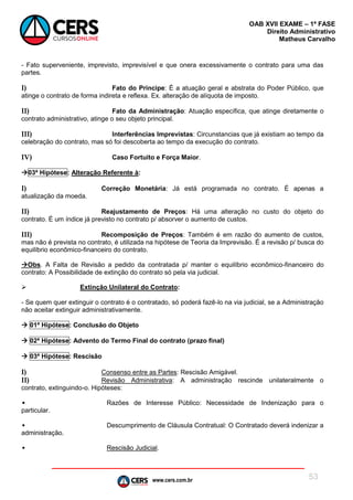 www.cers.com.br
OAB XVII EXAME – 1ª FASE
Direito Administrativo
Matheus Carvalho
53
- Fato superveniente, imprevisto, imprevisível e que onera excessivamente o contrato para uma das
partes.
I) Fato do Príncipe: É a atuação geral e abstrata do Poder Público, que
atinge o contrato de forma indireta e reflexa. Ex. alteração de alíquota de imposto.
II) Fato da Administração: Atuação específica, que atinge diretamente o
contrato administrativo, atinge o seu objeto principal.
III) Interferências Imprevistas: Circunstancias que já existiam ao tempo da
celebração do contrato, mas só foi descoberta ao tempo da execução do contrato.
IV) Caso Fortuito e Força Maior.
03ª Hipótese: Alteração Referente à:
I) Correção Monetária: Já está programada no contrato. É apenas a
atualização da moeda.
II) Reajustamento de Preços: Há uma alteração no custo do objeto do
contrato. É um índice já previsto no contrato p/ absorver o aumento de custos.
III) Recomposição de Preços: Também é em razão do aumento de custos,
mas não é prevista no contrato, é utilizada na hipótese de Teoria da Imprevisão. É a revisão p/ busca do
equilíbrio econômico-financeiro do contrato.
Obs. A Falta de Revisão a pedido da contratada p/ manter o equilíbrio econômico-financeiro do
contrato: A Possibilidade de extinção do contrato só pela via judicial.
 Extinção Unilateral do Contrato:
- Se quem quer extinguir o contrato é o contratado, só poderá fazê-lo na via judicial, se a Administração
não aceitar extinguir administrativamente.
 01ª Hipótese: Conclusão do Objeto
 02ª Hipótese: Advento do Termo Final do contrato (prazo final)
 03ª Hipótese: Rescisão
I) Consenso entre as Partes: Rescisão Amigável.
II) Revisão Administrativa: A administração rescinde unilateralmente o
contrato, extinguindo-o. Hipóteses:
• Razões de Interesse Público: Necessidade de Indenização para o
particular.
• Descumprimento de Cláusula Contratual: O Contratado deverá indenizar a
administração.
• Rescisão Judicial.
 