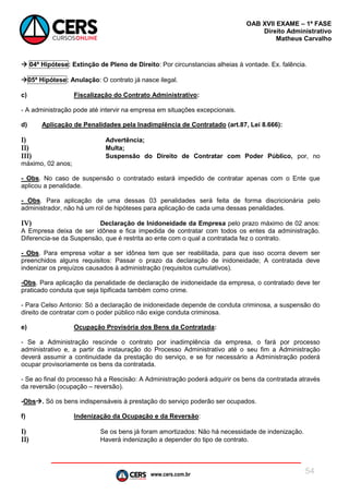 www.cers.com.br
OAB XVII EXAME – 1ª FASE
Direito Administrativo
Matheus Carvalho
54
 04ª Hipótese: Extinção de Pleno de Direito: Por circunstancias alheias à vontade. Ex. falência.
05ª Hipótese: Anulação: O contrato já nasce ilegal.
c) Fiscalização do Contrato Administrativo:
- A administração pode até intervir na empresa em situações excepcionais.
d) Aplicação de Penalidades pela Inadimplência de Contratado (art.87, Lei 8.666):
I) Advertência;
II) Multa;
III) Suspensão do Direito de Contratar com Poder Público, por, no
máximo, 02 anos;
- Obs. No caso de suspensão o contratado estará impedido de contratar apenas com o Ente que
aplicou a penalidade.
- Obs. Para aplicação de uma dessas 03 penalidades será feita de forma discricionária pelo
administrador, não há um rol de hipóteses para aplicação de cada uma dessas penalidades.
IV) Declaração de Inidoneidade da Empresa pelo prazo máximo de 02 anos:
A Empresa deixa de ser idônea e fica impedida de contratar com todos os entes da administração.
Diferencia-se da Suspensão, que é restrita ao ente com o qual a contratada fez o contrato.
- Obs. Para empresa voltar a ser idônea tem que ser reabilitada, para que isso ocorra devem ser
preenchidos alguns requisitos: Passar o prazo da declaração de inidoneidade; A contratada deve
indenizar os prejuízos causados à administração (requisitos cumulativos).
-Obs. Para aplicação da penalidade de declaração de inidoneidade da empresa, o contratado deve ter
praticado conduta que seja tipificada também como crime.
- Para Celso Antonio: Só a declaração de inidoneidade depende de conduta criminosa, a suspensão do
direito de contratar com o poder público não exige conduta criminosa.
e) Ocupação Provisória dos Bens da Contratada:
- Se a Administração rescinde o contrato por inadimplência da empresa, o fará por processo
administrativo e, a partir da instauração do Processo Administrativo até o seu fim a Administração
deverá assumir a continuidade da prestação do serviço, e se for necessário a Administração poderá
ocupar provisoriamente os bens da contratada.
- Se ao final do processo há a Rescisão: A Administração poderá adquirir os bens da contratada através
da reversão (ocupação – reversão).
-Obs. Só os bens indispensáveis à prestação do serviço poderão ser ocupados.
f) Indenização da Ocupação e da Reversão:
I) Se os bens já foram amortizados: Não há necessidade de indenização.
II) Haverá indenização a depender do tipo de contrato.
 