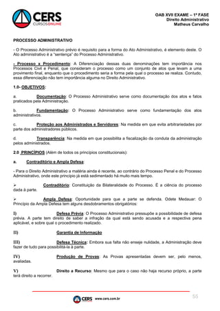www.cers.com.br
OAB XVII EXAME – 1ª FASE
Direito Administrativo
Matheus Carvalho
55
PROCESSO ADMINISTRATIVO
- O Processo Administrativo prévio é requisito para a forma do Ato Administrativo, é elemento deste. O
Ato administrativo é a “sentença” do Processo Administrativo.
- Processo x Procedimento: A Diferenciação dessas duas denominações tem importância nos
Processos Civil e Penal, que consideram o processo como um conjunto de atos que levam a uma
provimento final, enquanto que o procedimento seria a forma pela qual o processo se realiza. Contudo,
essa diferenciação não tem importância alguma no Direito Administrativo.
1.0- OBJETIVOS:
a. Documentação: O Processo Administrativo serve como documentação dos atos e fatos
praticados pela Administração.
b. Fundamentação: O Processo Administrativo serve como fundamentação dos atos
administrativos.
c. Proteção aos Administrados e Servidores: Na medida em que evita arbitrariedades por
parte dos administradores públicos.
d. Transparência: Na medida em que possibilita a fiscalização da conduta da administração
pelos administrados.
2.0 PRINCÍPIOS (Além de todos os princípios constitucionais):
a. Contraditório e Ampla Defesa:
- Para o Direito Administrativo a matéria ainda é recente, ao contrário do Processo Penal e do Processo
Administrativo, onde este princípio já está sedimentado há muito mais tempo.
 Contraditório: Constituição da Bilateralidade do Processo. É a ciência do processo
dada à parte.
 Ampla Defesa: Oportunidade para que a parte se defenda. Odete Medauar: O
Princípio da Ampla Defesa tem alguns desdobramentos obrigatórios:
I) Defesa Prévia: O Processo Administrativo pressupõe a possibilidade de defesa
prévia. A parte tem direito de saber a infração da qual está sendo acusada e a respectiva pena
aplicável, e sobre qual o procedimento realizado.
II) Garantia de Informação
III) Defesa Técnica: Embora sua falta não enseje nulidade, a Administração deve
fazer de tudo para possibilitá-la à parte.
IV) Produção de Provas: As Provas apresentadas devem ser, pelo menos,
avaliadas.
V) Direito a Recurso: Mesmo que para o caso não haja recurso próprio, a parte
terá direito a recorrer.
 