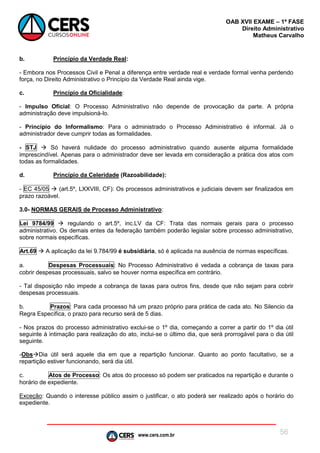 www.cers.com.br
OAB XVII EXAME – 1ª FASE
Direito Administrativo
Matheus Carvalho
56
b. Princípio da Verdade Real:
- Embora nos Processos Civil e Penal a diferença entre verdade real e verdade formal venha perdendo
força, no Direito Administrativo o Princípio da Verdade Real ainda vige.
c. Princípio da Oficialidade:
- Impulso Oficial: O Processo Administrativo não depende de provocação da parte. A própria
administração deve impulsioná-lo.
- Princípio do Informalismo: Para o administrado o Processo Administrativo é informal. Já o
administrador deve cumprir todas as formalidades.
- STJ  Só haverá nulidade do processo administrativo quando ausente alguma formalidade
imprescindível. Apenas para o administrador deve ser levada em consideração a prática dos atos com
todas as formalidades.
d. Princípio da Celeridade (Razoabilidade):
- EC 45/05  (art.5º, LXXVIII, CF): Os processos administrativos e judiciais devem ser finalizados em
prazo razoável.
3.0- NORMAS GERAIS de Processo Administrativo:
Lei 9784/99  regulando o art.5º, inc.LV da CF: Trata das normais gerais para o processo
administrativo. Os demais entes da federação também poderão legislar sobre processo administrativo,
sobre normais específicas.
Art.69  A aplicação da lei 9.784/99 é subsidiária, só é aplicada na ausência de normas específicas.
a. Despesas Processuais: No Processo Administrativo é vedada a cobrança de taxas para
cobrir despesas processuais, salvo se houver norma específica em contrário.
- Tal disposição não impede a cobrança de taxas para outros fins, desde que não sejam para cobrir
despesas processuais.
b. Prazos: Para cada processo há um prazo próprio para prática de cada ato. No Silencio da
Regra Específica, o prazo para recurso será de 5 dias.
- Nos prazos do processo administrativo exclui-se o 1º dia, começando a correr a partir do 1º dia útil
seguinte à intimação para realização do ato, inclui-se o último dia, que será prorrogável para o dia útil
seguinte.
-ObsDia útil será aquele dia em que a repartição funcionar. Quanto ao ponto facultativo, se a
repartição estiver funcionando, será dia útil.
c. Atos de Processo: Os atos do processo só podem ser praticados na repartição e durante o
horário de expediente.
Exceção: Quando o interesse público assim o justificar, o ato poderá ser realizado após o horário do
expediente.
 