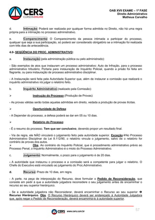 www.cers.com.br
OAB XVII EXAME – 1ª FASE
Direito Administrativo
Matheus Carvalho
57
d. Intimação: Poderá ser realizada por qualquer forma admitida no Direito, não há uma regra
própria para a intimação no processo administrativo.
e. Comparecimento: O Comparecimento da pessoa intimada a participar do processo,
qualquer que seja a sua participação, só poderá ser considerado obrigatório se a intimação foi realizada
com três dias de antecedência.
4.0- SEQÜÊNCIA DO PROC. ADMINISTRATIVO:
a. Instauração (pela administração pública ou pelo administrado):
- São exemplos de atos que instauram um processo administrativo: Auto de Infração, para o processo
administrativo tributário; Portaria para instauração de Inquérito Policial, quando a prisão foi feita em
flagrante, ou para instauração de processo administrativo disciplinar.
- A Instauração será feita pela Autoridade Superior que, além de instaurar a comissão que realizará o
inquérito administrativo irá julgar o relatório feito.
b. Inquérito Administrativo (realizado pela Comissão):
 Instrução do Processo (Produção de Provas):
- As provas válidas serão todas aquelas admitidas em direito, vedada a produção de provas ilícitas.
 Oportunidade de Defesa:
- A Depender do processo, a defesa poderá se dar em 05 ou 10 dias.
 Relatório do Processo:
- É o resumo do processo. Tem que ser conclusivo, devendo propor um resultado final.
- Via de regra, ele NÃO vinculará o julgamento feito pela autoridade superior. ExceçãoNo Processo
Administrativo Disciplinar da Lei 8.112/90, o relatório vincula o julgamento, salvo de o relatório for
contrário às provas dos autos.
 Obs. Ao contrário do Inquérito Policial, que é procedimento administrativo prévio ao
Processo Penal, o Inquérito Administrativo é o miolo do Processo Administrativo.
c. Julgamento: Normalmente, o prazo para o julgamento é de 20 dias.
- A autoridade que instaurou o processo e a comissão será a competente para julgar o relatório. O
Chefe do Executivo está vinculado ao julgamento do Proc.Administrativo.
d. Recurso: Prazo de 10 dias, em regra.
- A parte, na peça de interposição do Recurso, deve formular o Pedido de Reconsideração, que
consiste em pedir à que a autoridade julgadora reconsidere o seu julgamento antes de encaminhar o
recurso ao seu superior hierárquico.
- Se a autoridade julgadora não Reconsiderar, deverá encaminhar o Recurso ao seu superior 
Recurso Hierárquico. Obs. O Recurso Hierárquico deverá ser endereçado à Autoridade Julgadora
que, após negar o Pedido de Reconsideração, deverá encaminhá-lo à autoridade superior.
 