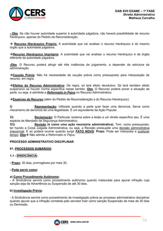 www.cers.com.br
OAB XVII EXAME – 1ª FASE
Direito Administrativo
Matheus Carvalho
58
- Obs. Se não houver autoridade superior à autoridade julgadora, não haverá possibilidade de recurso
hierárquico, apenas do Pedido de Reconsideração.
 Recurso Hierárquico Próprio: A autoridade que vai analisar o recurso hierárquico é do mesmo
órgão que a autoridade julgadora.
Recurso Hierárquico Impróprio: A autoridade que vai analisar o recurso hierárquico é de órgão
diferente da autoridade julgadora.
-Obs. O Recurso poderá atingir até três instâncias de julgamento, a depender da estrutura da
administração.
Caução Prévia: Não há necessidade de caução prévia como pressuposto para interposição de
recurso, em regra.
Efeitos do Recurso Administrativo: De regra, só terá efeito devolutivo. Só terá também efeito
suspensivo se houver norma específica nesse sentido. Obs. O Recurso poderá piorar a situação da
parte, ou seja, é admitida a Reformatio in Pejus no Recurso Administrativo.
Espécies de Recurso (além do Pedido de Reconsideração e do Recurso Hierárquico):
I) Representação: Utilizado quando a parte quer fazer uma denúncia. Serve como
mecanismo de denúncia de uma ilegalidade. É um equivalente da Ação Popular.
II) Reclamação: O Particular reclama sobre a lesão a um direito específico seu. É uma
espécie de Mandado de Segurança Administrativo.
III) Revisão (é como uma ação rescisória administrativa). Tem, como pressuposto,
ter havido a Coisa Julgada Administrativa, ou seja, a Revisão pressupõe uma decisão administrativa
irrecorrível. E só poderá ocorrer quando surgir FATO NOVO. Prazo: Pode ser interposta a qualquer
tempo. Obs Não admite a Reformatio in Pejus.
PROCESSO ADMINISTRATIVO DISCIPLINAR
01. PROCESSOS SUMÁRIOS:
1.1 - SINDICÂNCIA:
- Prazo: 30 dias, prorrogáveis por mais 30.
- Pode servir como:
a) Como Procedimento Autônomo:
- A Sindicância servirá como procedimento autônomo quando instaurada para apurar infração cuja
sanção seja de Advertência ou Suspensão de até 30 dias.
b) Investigação Prévia:
- A Sindicância servirá como procedimento de investigação prévia ao processo administrativo disciplinar
quando apurar que a infração cometida pelo servidor tiver como sanção Suspensão de mais de 30 dias
ou Demissão.
 