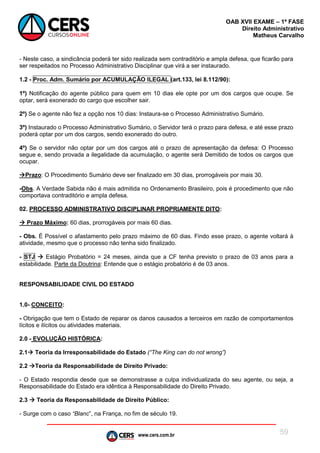 www.cers.com.br
OAB XVII EXAME – 1ª FASE
Direito Administrativo
Matheus Carvalho
59
- Neste caso, a sindicância poderá ter sido realizada sem contraditório e ampla defesa, que ficarão para
ser respeitados no Processo Administrativo Disciplinar que virá a ser instaurado.
1.2 - Proc. Adm. Sumário por ACUMULAÇÃO ILEGAL (art.133, lei 8.112/90):
1º) Notificação do agente público para quem em 10 dias ele opte por um dos cargos que ocupe. Se
optar, será exonerado do cargo que escolher sair.
2º) Se o agente não fez a opção nos 10 dias: Instaura-se o Processo Administrativo Sumário.
3º) Instaurado o Processo Administrativo Sumário, o Servidor terá o prazo para defesa, e até esse prazo
poderá optar por um dos cargos, sendo exonerado do outro.
4º) Se o servidor não optar por um dos cargos até o prazo de apresentação da defesa: O Processo
segue e, sendo provada a ilegalidade da acumulação, o agente será Demitido de todos os cargos que
ocupar.
Prazo: O Procedimento Sumário deve ser finalizado em 30 dias, prorrogáveis por mais 30.
-Obs. A Verdade Sabida não é mais admitida no Ordenamento Brasileiro, pois é procedimento que não
comportava contraditório e ampla defesa.
02. PROCESSO ADMINISTRATIVO DISCIPLINAR PROPRIAMENTE DITO:
 Prazo Máximo: 60 dias, prorrogáveis por mais 60 dias.
- Obs. É Possível o afastamento pelo prazo máximo de 60 dias. Findo esse prazo, o agente voltará à
atividade, mesmo que o processo não tenha sido finalizado.
- STJ  Estágio Probatório = 24 meses, ainda que a CF tenha previsto o prazo de 03 anos para a
estabilidade. Parte da Doutrina: Entende que o estágio probatório é de 03 anos.
RESPONSABILIDADE CIVIL DO ESTADO
1.0- CONCEITO:
- Obrigação que tem o Estado de reparar os danos causados a terceiros em razão de comportamentos
lícitos e ilícitos ou atividades materiais.
2.0 - EVOLUÇÃO HISTÓRICA:
2.1 Teoria da Irresponsabilidade do Estado (“The King can do not wrong”)
2.2 Teoria da Responsabilidade de Direito Privado:
- O Estado respondia desde que se demonstrasse a culpa individualizada do seu agente, ou seja, a
Responsabilidade do Estado era idêntica à Responsabilidade do Direito Privado.
2.3  Teoria da Responsabilidade de Direito Público:
- Surge com o caso “Blanc”, na França, no fim de século 19.
 
