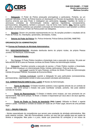 www.cers.com.br
OAB XVII EXAME – 1ª FASE
Direito Administrativo
Matheus Carvalho
6
 Delegação: O Poder de Polícia pressupõe prerrogativas a particulares. Portanto, se um
particular detivesse o Poder de Polícia haveria um desrespeito ao Princípio da Igualdade. Daí porque, a
doutrina entende que esse Poder é indelegável aos particulares. Exceção: Capitães de navios e
aeronaves; entidades da Administração indireta; agências reguladoras; concessionários,
permissionários, delegatários, também o possuem, mas de forma mais restrita. Obs. Apenas quanto
aos atos e atividades materiais que precedem (colocação de fotossensores) e que sucedem (a efetiva
demolição de uma casa) o Poder de Polícia podem ser delegados.
 Sanções: Devem vim previstas expressamente em Lei. As sanções prevêem o resultado útil do
Poder de Polícia. Ex. Interdições, apreensões, demolições, multas.
 Setores do Poder de Polícia: Ex. Polícia Ambiental, Polícia Edilícia (SUCOM), INMETRO.
ORGANIZAÇÃO DA ADMINISTRAÇÃO
14. Formas de Prestação da Atividade Administrativa:
15.1- DESCONCENTRAÇÃO: Atividade distribuída dentro do próprio núcleo, da própria Pessoa
Jurídica. Há Hierarquia, Subordinação.
 Descentralização:
 Por Outorga: O Poder Público transfere a titularidade mais a execução do serviço. Só pode ser
feita através de lei e para as Pessoas Jurídicas de Direito Público da Administração Indireta.
 Delegação: Transfere somente a execução do serviço, o Poder Público mantém a titularidade.
Pode ser feita a qualquer um (Administração Direta, Indireta, particulares). Pode ser feita por:
a) Lei (Legal): quando for para Pessoas Jurídicas de Direito Privado da Administração
Indireta (Empresas Públicas, Sociedade de Economia Mista).
b) Contrato (contratual): quando a delegação for para particulares (concessionárias,
permissionárias, organizações sociais e todos que prestem atividade administrativa).
15.2- ADMINISTRAÇÃO DIRETA (Dec. Lei/67)  Núcleo da Administração.
 Teoria do Mandato: O Estado transfere poderes a seus agentes através de um contrato de
mandato. Não serve porque o Estado não pode manifestar vontade, portanto, não pode celebrar
contrato de mandato.
 Teoria da Representação: O Estado é tratado como incapaz, por isso precisaria de um
representante. Não serve porque, no Brasil, o Estado é responsável por seus atos e de seus agentes,
não é incapaz.
 Teoria do Órgão ou Teoria da Imputação (Hely Lopes): Utilizada no Brasil, o agente
exerce o poder, manifesta a vontade do Estado em razão de um Poder Legal, decorre de uma previsão
legal.
15.2.1 - ÓRGÃO PÚBLICO:
- Núcleo especializado de competências que servem para prestação de atividade administrativa. Não
pode celebrar contrato. Não têm Personalidade Jurídica, por isso não tem aptidão para ser sujeito de
direitos e obrigações. Mas pode ir a juízo, desde que preenchida 02 condições (ir em busca de
 