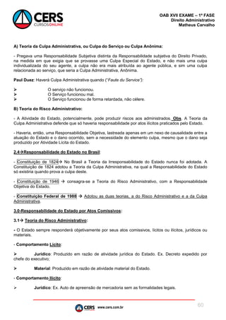 www.cers.com.br
OAB XVII EXAME – 1ª FASE
Direito Administrativo
Matheus Carvalho
60
A) Teoria da Culpa Administrativa, ou Culpa do Serviço ou Culpa Anônima:
- Pregava uma Responsabilidade Subjetiva distinta da Responsabilidade subjetiva do Direito Privado,
na medida em que exigia que se provasse uma Culpa Especial do Estado, e não mais uma culpa
individualizada do seu agente, a culpa não era mais atribuída ao agente pública, e sim uma culpa
relacionada ao serviço, que seria a Culpa Administrativa, Anônima.
Paul Duez: Haverá Culpa Administrativa quando (“Faute du Service”):
 O serviço não funcionou.
 O Serviço funcionou mal.
 O Serviço funcionou de forma retardada, não célere.
B) Teoria do Risco Administrativo:
- A Atividade do Estado, potencialmente, pode produzir riscos aos administrados. Obs. A Teoria da
Culpa Administrativa defende que só haveria responsabilidade por atos ilícitos praticados pelo Estado.
- Haveria, então, uma Responsabilidade Objetiva, lastreada apenas em um nexo de causalidade entre a
atuação do Estado e o dano ocorrido, sem a necessidade do elemento culpa, mesmo que o dano seja
produzido por Atividade Lícita do Estado.
2.4Responsabilidade do Estado no Brasil:
- Constituição de 1824 No Brasil a Teoria da Irresponsabilidade do Estado nunca foi adotada. A
Constituição de 1824 adotou a Teoria da Culpa Administrativa, na qual a Responsabilidade do Estado
só existiria quando prova a culpa deste.
- Constituição de 1946  consagra-se a Teoria do Risco Administrativo, com a Responsabilidade
Objetiva do Estado.
- Constituição Federal de 1988  Adotou as duas teorias, a do Risco Administrativo e a da Culpa
Administrativa.
3.0-Responsabilidade do Estado por Atos Comissivos:
3.1 Teoria do Risco Administrativo:
- O Estado sempre responderá objetivamente por seus atos comissivos, lícitos ou ilícitos, jurídicos ou
materiais.
- Comportamento Lícito:
 Jurídico: Produzido em razão de atividade jurídica do Estado. Ex. Decreto expedido por
chefe do executivo;
 Material: Produzido em razão de atividade material do Estado.
- Comportamento Ilícito:
 Jurídico: Ex. Auto de apreensão de mercadoria sem as formalidades legais.
 