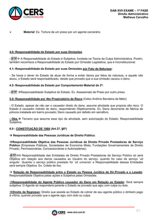 www.cers.com.br
OAB XVII EXAME – 1ª FASE
Direito Administrativo
Matheus Carvalho
61
 Material: Ex. Tortura de um preso por um agente carcerário.
4.0- Responsabilidade do Estado por suas Omissões:
- STF A Responsabilidade do Estado é Subjetiva, fundada na Teoria da Culpa Administrativa. Porém,
também reconhece a Responsabilidade do Estado por Omissão Legislativa, que é inconstitucional.
4.1- Responsabilidade do Estado por suas Omissões por Fato da Natureza:
- Se havia o dever do Estado de atuar de forma a evitar danos por fatos da natureza, e aquele não
atuou, o Estado será responsabilizado, desde que provado que a sua omissão causou o dano.
4.2- Responsabilidade do Estado por Comportamento Material de 3º:
- STF Responsabilidade Subjetiva do Estado. Ex. Assassinato de Preso por outro preso.
5.0- Responsabilidade por Ato Propiciatório de Risco (Celso Antônio Bandeira de Melo):
- O Estado, apesar de não ser o causador direto do dano, assume atividade que propicie alto risco. O
Estado é causador indireto do dano, respondendo Objetivamente. Ex. Dano decorrente de fábrica de
pólvora instalada em bairro povoado; Dano causado por defeito em semáforo.
- Obs. Terceiro que assuma esse tipo de atividade, sem autorização do Estado: Responsabilidade
Subjetiva.
6.0 - CONSTITUIÇÃO DE 1988 (Art.37, §6º)
 Responsabilidade das Pessoas Jurídicas de Direito Público.
Responsabilidade Objetiva das Pessoas Jurídicas de Direito Privado Prestadoras de Serviço
Público (Empresas Públicas, Sociedades de Economia Mista, Fundações Governamentais de Direito
Privado, Permissionárias, Concessionárias e Autorizatárias).
-STFA Responsabilidade das Entidades de Direito Privado Prestadoras de Serviço Público só será
Objetiva em relação aos danos causados ao Usuário do serviço, quando for caso de serviço ‘uti
singulis’. Quando o serviço público prestado for ‘uti universis’ a Responsabilidade dessas Entidades
será sempre Objetiva. Ex. Coleta de lixo.
 Relação de Responsabilidade entre o Estado ou Pessoa Jurídica de Dir.Privado e o Lesado:
Responsabilidade Objetiva pelas ações e Subjetiva pelas Omissões.
Responsabilidade do Agente Público causador do Dano em Relação ao Estado: Será sempre
subjetiva: O Agente só responderá perante o Estado se provado que agiu com culpa ou dolo.
Direito de Regresso: Direito que assiste ao Estado de cobrar de seu agente público o dinheiro pago
à vítima, quando provado que o agente agiu com dolo ou culpa.
 