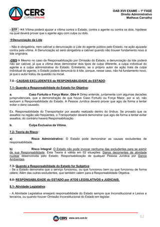 www.cers.com.br
OAB XVII EXAME – 1ª FASE
Direito Administrativo
Matheus Carvalho
62
- STF A Vítima poderá ajuizar a vítima contra o Estado, contra o agente ou contra os dois, hipótese
na qual deverá provar que o agente agiu com culpa ou dolo.
Denunciação da Lide:
- Não é obrigatória, nem cabível a denunciação à Lide do agente público pelo Estado, na ação ajuizada
contra pela vítima. A Denunciação só será obrigatória e cabível quando não trouxer fundamento novo à
lide originária.
-OBS Mesmo no caso da Responsabilização por Omissão do Estado, a denunciação da lide poderá
não ser cabível, já que a vítima deve demonstrar dois tipos de culpa diferente, a culpa individual do
agente e a culpa administrativa do Estado. Entretanto, se o próprio autor da ação trata da culpa
individual do agente, o Estado poderá denunciá-lo à lide, porque, nesse caso, não há fundamento novo,
já que o autor tratou da questão na inicial.
7.0 - CAUSAS EXCLUDENTES de RESPONSABILIDADE do ESTADO:
7.1- Quando a Responsabilidade do Estado for Objetiva:
a. Caso Fortuito e Força Maior. Obs Dirley entende, juntamente com algumas decisões
jurisprudenciais, que a demonstração de que houve Caso Fortuito ou Força Maior, por si só, não
excluem a Responsabilidade do Estado. A Pessoa Jurídica deverá provar que agiu de forma a tentar
evitar o dano causado.
Ex. Responsabilidade do Transportador por assalto realizado dentro do ônibus: Se provado que os
assaltos na região são freqüentes, o Transportador deverá demonstrar que agiu de forma a tentar evitar
assaltos, do contrário haverá Responsabilização.
b. Culpa Exclusiva da Vítima.
7.2- Teoria do Risco:
a) Risco Administrativo: O Estado pode demonstrar as causas excludentes de
responsabilidade.
b) Risco Integral: O Estado não pode invocar nenhuma das excludentes para se eximir
de sua Responsabilidade. Esta Teoria é válida em 02 situações: Danos decorrentes de atividade
nuclear desenvolvida pelo Estado; Responsabilização de qualquer Pessoa Jurídica por Danos
Ambientais.
7.3- Quando a Responsabilidade do Estado for Subjetiva:
- Se o Estado demonstra que o serviço funcionou, ou que funcionou bem ou que funcionou de forma
célere; Além das outras excludentes, que também valem para a Responsabilidade Objetiva.
8.0- RESPONSABILIDADE do ESTADO por ATOS LEGISLATIVOS e JUDICIAIS.
8.1- Atividade Legislativa:
- A Atividade Legislativa ensejará responsabilidade do Estado sempre que Inconstitucional e Lesiva a
terceiros, ou quando houver Omissão Inconstitucional do Estado em legislar.
 