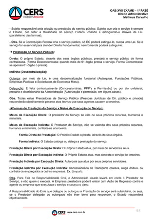 www.cers.com.br
OAB XVII EXAME – 1ª FASE
Direito Administrativo
Matheus Carvalho
64
- Sujeito responsável pela criação ou prestação do serviço público. Sujeito que cria o serviço é sempre
o Estado, por deter a titularidade do serviço Público, criando e extinguindo-o através de Lei.
(paralelismo das formas).
- Obs. Se a Constituição Federal cria o serviço público, só EC poderá extingui-lo, nunca uma Lei. Se o
serviço for essencial para atender Direito Fundamental, nem Emenda poderá extingui-lo.
 Prestação do Serviço Público:
Direta: O próprio Estado, através dos seus órgãos públicos, prestará o serviço público de forma
centralizada. (Forma Desconcentrada: quando mais de 01 órgão presta o serviço. Forma Concentrada:
se apenas 01 órgão o presta).
Indireta (Descentralização):
Outorga: por meio de Lei, é uma descentralização funcional (Autarquias, Fundações Públicas,
Empresas Públicas e Sociedades de Economia Mista).
Delegação: É feita contratualmente (Concessionárias, PPP´s e Permissão) ou por ato unilateral,
precário e discricionário da Administração (Autorização e permissão, em alguns casos).
Obs. Todas estas Prestadoras de Serviço Público (Pessoas Jurídicas de Dir. público e privado)
responderão objetivamente perante atos lesivos que seus agentes causem a terceiros.
Formas de Prestação do Serviço x Meios de Execução do Serviço:
Meios de Execução Direta: O prestador do Serviço se vale de seus próprios recursos, humanos e
materiais.
Meios de Execução Indireta: O Prestador do Serviço, não se valendo dos seus próprios recursos,
humanos e materiais, contrata-os a terceiros.
Forma Direta de Prestação: O Próprio Estado o presta, através de seus órgãos.
Forma Indireta: O Estado outorga ou delega a prestação do serviço.
Prestação Direta por Execução Direta: O Próprio Estado atua, por meio de servidores seus.
Prestação Direta por Execução Indireta: O Próprio Estado atua, mas contrata o serviço de terceiros.
Prestação Indireta por Execução Direta: Autarquia que atua por seus próprios servidores.
Prestação Indireta por Execução Indireta: Concessionária de Transporte coletiva, aluga ônibus, ou
contrata os empregados a outras empresas. Ex. Limpurb.
Obs. Para Fins de Responsabilidade Civil, o Administrado lesado levará em conta o Prestador do
Serviço, e não quem o executa. A Empresa prestadora poderá entrar com Ação de Regresso contra o
agente ou empresa que executava o serviço e causou o dano.
A Responsabilidade do Ente que delegou ou outorgou a Prestação do serviço será subsidiária, ou seja,
se o Prestador delegado ou outorgado não tiver bens para responder, o Estado responderá
objetivamente.
 