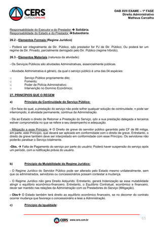 www.cers.com.br
OAB XVII EXAME – 1ª FASE
Direito Administrativo
Matheus Carvalho
65
Responsabilidade do Executor e do Prestador  Solidária.
Responsabilidade do Estado e do Prestador Subsidiária.
26.2 - Elementos Formais (Regime Jurídico)
- Poderá ser integralmente de Dir. Público, qdo prestador for PJ de Dir. Público; Ou poderá ter um
regime de Dir. Privado, parcialmente derrogado pelo Dir. Público (regime híbrido).
26.3 - Elementos Materiais (natureza da atividade):
- Os Serviços Públicos são atividades Administrativas, essencialmente públicas.
- Atividade Administrativa é gênero, da qual o serviço público é uma das 04 espécies:
o Serviço Público propriamente dito;
o Fomento;
o Poder de Polícia Administrativo;
o Intervenção no Domínio Econômico;
27. PRINCÍPIOS QUE O REGEM
a) Princípio da Continuidade do Serviço Público:
- Em face do qual, a prestação do serviço não pode sofrer qualquer solução de continuidade, n pode ser
interrompido, é atividade permanente, contínua da Administração.
- Dá ao Estado o direito de Retomar a Prestação do Serviço, qdo a sua prestação delegada a terceiros
estiver comprometida no que se refere a seu desempenho e adequação.
- Mitigação a esse Princípio  O Direito de greve do servidor público garantido pela CF de 88 mitiga,
em parte, este Princípio, que deverá ser aplicado em conformidade com o direito de greve. Entretanto, o
direito de greve também deve ser interpretado em conformidade com esse Princípio. Os servidores não
poderão paralisar o Serviço totalmente.
-Obs.  Falta de Pagamento do serviço por parte do usuário: Poderá haver suspensão do serviço após
um período, com a notificação prévia do usuário.
b) Princípio da Mutabilidade do Regime Jurídico:
- O Regime Jurídico do Servidor Público pode ser alterado pelo Estado mesmo unilateralmente, sem
que os administrados, servidores ou concessionários possam contestar a mudança.
- O Regime Jurídico não gera Direito Adquirido. Entretanto, gerará Indenização se essa mutabilidade
atingir o equilíbrio econômico-financeiro. Entretanto, o Equilíbrio Contratual, econômico e financeiro,
dever ser mantido nas relações da Administração com os Prestadores do Serviço (Mitigação).
- Obs O Estado também terá direito ao equilíbrio econômico financeiro, se no decorrer do contrato
ocorrer mudança que favoreça o concessionário e lese a Administração.
c) Princípio da Igualdade:
 