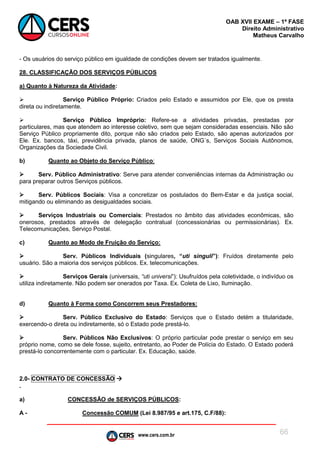 www.cers.com.br
OAB XVII EXAME – 1ª FASE
Direito Administrativo
Matheus Carvalho
66
- Os usuários do serviço público em igualdade de condições devem ser tratados igualmente.
28. CLASSIFICAÇÃO DOS SERVIÇOS PÚBLICOS
a) Quanto à Natureza da Atividade:
 Serviço Público Próprio: Criados pelo Estado e assumidos por Ele, que os presta
direta ou indiretamente.
 Serviço Público Impróprio: Refere-se a atividades privadas, prestadas por
particulares, mas que atendem ao interesse coletivo, sem que sejam consideradas essenciais. Não são
Serviço Público propriamente dito, porque não são criados pelo Estado, são apenas autorizados por
Ele. Ex. bancos, táxi, previdência privada, planos de saúde, ONG´s, Serviços Sociais Autônomos,
Organizações da Sociedade Civil.
b) Quanto ao Objeto do Serviço Público:
 Serv. Público Administrativo: Serve para atender conveniências internas da Administração ou
para preparar outros Serviços públicos.
 Serv. Públicos Sociais: Visa a concretizar os postulados do Bem-Estar e da justiça social,
mitigando ou eliminando as desigualdades sociais.
 Serviços Industriais ou Comerciais: Prestados no âmbito das atividades econômicas, são
onerosos, prestados através de delegação contratual (concessionárias ou permissionárias). Ex.
Telecomunicações, Serviço Postal.
c) Quanto ao Modo de Fruição do Serviço:
 Serv. Públicos Individuais (singulares, “uti singuli”): Fruídos diretamente pelo
usuário. São a maioria dos serviços públicos. Ex. telecomunicações.
 Serviços Gerais (universais, “uti universi”): Usufruídos pela coletividade, o indivíduo os
utiliza indiretamente. Não podem ser onerados por Taxa. Ex. Coleta de Lixo, Iluminação.
d) Quanto à Forma como Concorrem seus Prestadores:
 Serv. Público Exclusivo do Estado: Serviços que o Estado detém a titularidade,
exercendo-o direta ou indiretamente, só o Estado pode prestá-lo.
 Serv. Públicos Não Exclusivos: O próprio particular pode prestar o serviço em seu
próprio nome, como se dele fosse, sujeito, entretanto, ao Poder de Polícia do Estado. O Estado poderá
prestá-lo concorrentemente com o particular. Ex. Educação, saúde.
2.0- CONTRATO DE CONCESSÃO 
.
a) CONCESSÃO de SERVIÇOS PÚBLICOS:
A - Concessão COMUM (Lei 8.987/95 e art.175, C.F/88):
 