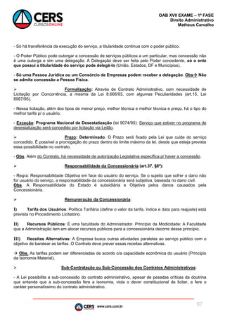 www.cers.com.br
OAB XVII EXAME – 1ª FASE
Direito Administrativo
Matheus Carvalho
67
- Só há transferência da execução do serviço, a titularidade continua com o poder público.
- O Poder Público pode outorgar a concessão de serviços públicos a um particular, mas concessão não
é uma outorga e sim uma delegação. A Delegação deve ser feita pelo Poder concedente, só o ente
que possui a titularidade do serviço pode delegá-lo (União, Estados, DF e Municípios).
- Só uma Pessoa Jurídica ou um Consórcio de Empresas podem receber a delegação. Obs Não
se admite concessão a Pessoa Física.
 Formalização: Através de Contrato Administrativo, com necessidade de
Licitação por Concorrência, a mesma da Lei 8.666/93, com algumas Peculiaridades (art.15, Lei
8987/95).
- Nessa licitação, além dos tipos de menor preço, melhor técnica e melhor técnica e preço, há o tipo do
melhor tarifa p/ o usuário.
- Exceção: Programa Nacional de Desestatização (lei 9074/95): Serviço que estiver no programa de
desestatização será concedido por licitação via Leilão.
 Prazo: Determinado. O Prazo será fixado pela Lei que cuide do serviço
concedido. É possível a prorrogação do prazo dentro do limite máximo da lei, desde que esteja prevista
essa possibilidade no contrato.
- Obs. Além do Contrato, há necessidade de autorização Legislativa específica p/ haver a concessão.
 Responsabilidade da Concessionária (art.37, §6º):
- Regra: Responsabilidade Objetiva em face do usuário do serviço. Se o sujeito que sofrer o dano não
for usuário do serviço, a responsabilidade da concessionária será subjetiva, baseada no dano civil.
Obs. A Responsabilidade do Estado é subsidiária e Objetiva pelos danos causados pela
Concessionária.
 Remuneração da Concessionária:
I) Tarifa dos Usuários: Política Tarifária (define o valor da tarifa, índice e data para reajuste) está
prevista no Procedimento Licitatório.
II) Recursos Públicos: É uma faculdade do Administrador. Princípio da Modicidade: A Faculdade
que a Administração tem em alocar recursos públicos para a concessionária decorre desse princípio.
III) Receitas Alternativas: A Empresa busca outras atividades paralelas ao serviço público com o
objetivo de baratear as tarifas. O Contrato deve prever essas receitas alternativas.
 Obs. As tarifas podem ser diferenciadas de acordo c/a capacidade econômica do usuário (Princípio
da Isonomia Material).
 Sub-Contratação ou Sub-Concessão dos Contratos Administrativos:
- A Lei possibilita a sub-concessão do contrato administrativo, apesar de pesadas críticas da doutrina
que entende que a sub-concessão fere a isonomia, viola o dever constitucional de licitar, e fere o
caráter personalíssimo do contrato administrativo.
 