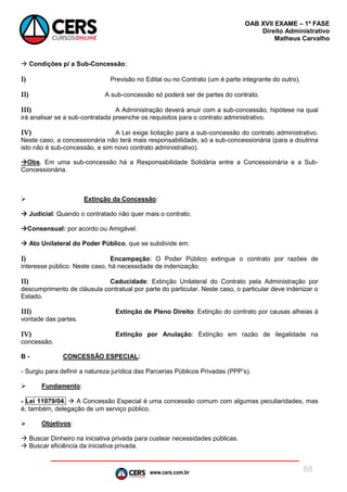 www.cers.com.br
OAB XVII EXAME – 1ª FASE
Direito Administrativo
Matheus Carvalho
68
 Condições p/ a Sub-Concessão:
I) Previsão no Edital ou no Contrato (um é parte integrante do outro).
II) A sub-concessão só poderá ser de partes do contrato.
III) A Administração deverá anuir com a sub-concessão, hipótese na qual
irá analisar se a sub-contratada preenche os requisitos para o contrato administrativo.
IV) A Lei exige licitação para a sub-concessão do contrato administrativo.
Neste caso, a concessionária não terá mais responsabilidade, só a sub-concessionária (para a doutrina
isto não é sub-concessão, e sim novo contrato administrativo).
Obs. Em uma sub-concessão há a Responsabilidade Solidária entre a Concessionária e a Sub-
Concessionária.
 Extinção da Concessão:
 Judicial: Quando o contratado não quer mais o contrato.
Consensual: por acordo ou Amigável.
 Ato Unilateral do Poder Público, que se subdivide em:
I) Encampação: O Poder Público extingue o contrato por razões de
interesse público. Neste caso, há necessidade de indenização.
II) Caducidade: Extinção Unilateral do Contrato pela Administração por
descumprimento de cláusula contratual por parte do particular. Neste caso, o particular deve indenizar o
Estado.
III) Extinção de Pleno Direito: Extinção do contrato por causas alheias à
vontade das partes.
IV) Extinção por Anulação: Extinção em razão de ilegalidade na
concessão.
B - CONCESSÃO ESPECIAL:
- Surgiu para definir a natureza jurídica das Parcerias Públicos Privadas (PPP’s).
 Fundamento:
- Lei 11079/04.  A Concessão Especial é uma concessão comum com algumas peculiaridades, mas
é, também, delegação de um serviço público.
 Objetivos:
 Buscar Dinheiro na iniciativa privada para custear necessidades públicas.
 Buscar eficiência da iniciativa privada.
 