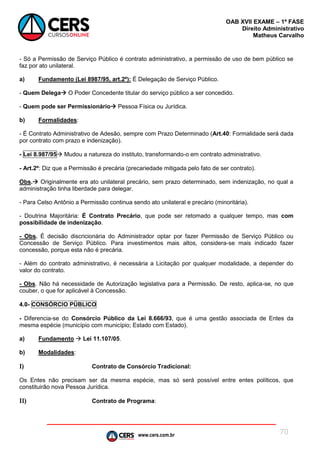 www.cers.com.br
OAB XVII EXAME – 1ª FASE
Direito Administrativo
Matheus Carvalho
70
- Só a Permissão de Serviço Público é contrato administrativo, a permissão de uso de bem público se
faz por ato unilateral.
a) Fundamento (Lei 8987/95, art.2º): É Delegação de Serviço Público.
- Quem Delega O Poder Concedente titular do serviço público a ser concedido.
- Quem pode ser Permissionário Pessoa Física ou Jurídica.
b) Formalidades:
- É Contrato Administrativo de Adesão, sempre com Prazo Determinado (Art.40: Formalidade será dada
por contrato com prazo e indenização).
- Lei 8.987/95 Mudou a natureza do instituto, transformando-o em contrato administrativo.
- Art.2º: Diz que a Permissão é precária (precariedade mitigada pelo fato de ser contrato).
Obs. Originalmente era ato unilateral precário, sem prazo determinado, sem indenização, no qual a
administração tinha liberdade para delegar.
- Para Celso Antônio a Permissão continua sendo ato unilateral e precário (minoritária).
- Doutrina Majoritária: É Contrato Precário, que pode ser retomado a qualquer tempo, mas com
possibilidade de indenização.
- Obs. É decisão discricionária do Administrador optar por fazer Permissão de Serviço Público ou
Concessão de Serviço Público. Para investimentos mais altos, considera-se mais indicado fazer
concessão, porque esta não é precária.
- Além do contrato administrativo, é necessária a Licitação por qualquer modalidade, a depender do
valor do contrato.
- Obs. Não há necessidade de Autorização legislativa para a Permissão. De resto, aplica-se, no que
couber, o que for aplicável à Concessão.
4.0- CONSÓRCIO PÚBLICO
- Diferencia-se do Consórcio Público da Lei 8.666/93, que é uma gestão associada de Entes da
mesma espécie (município com município; Estado com Estado).
a) Fundamento  Lei 11.107/05.
b) Modalidades:
I) Contrato de Consórcio Tradicional:
Os Entes não precisam ser da mesma espécie, mas só será possível entre entes políticos, que
constituirão nova Pessoa Jurídica.
II) Contrato de Programa:
 