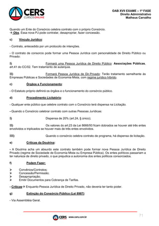www.cers.com.br
OAB XVII EXAME – 1ª FASE
Direito Administrativo
Matheus Carvalho
71
Quando um Ente do Consórcio celebra contrato com o próprio Consórcio.
 Obs. Essa nova PJ pode contratar, desapropriar, fazer concessão.
c) Vínculo Jurídico:
- Contrato, antecedido por um protocolo de intenções.
- O contrato de consorcio pode formar uma Pessoa Jurídica com personalidade de Direito Público ou
Privado:
I) Formará uma Pessoa Jurídica de Direito Público: Associações Públicas,
art.41 do CC/02. Tem tratamento de autarquia.
II) Formará Pessoa Jurídica de Dir.Privado: Terão tratamento semelhante às
Empresas Públicas e Sociedades de Economia Mista, com regime jurídico híbrido.
c) Órgãos e Funcionamento:
- O Estatuto próprio definirá os órgãos e o funcionamento do consórcio público.
d) Procedimento Licitatório:
- Qualquer ente público que celebre contrato com o Consórcio terá dispensa na Licitação.
- Quando o Consórcio celebrar contrato com outras Pessoas Jurídicas:
I) Dispensa de 20% (art.24, § único);
II) Os valores do art.23 da Lei 8666/93 ficam dobrados se houver até três entes
envolvidos e triplicados se houver mais de três entes envolvidos.
III) Quando o consórcio celebra contrato de programa, há dispensa de licitação.
e) Críticas da Doutrina:
- A Doutrina acha um absurdo este contrato também pode formar nova Pessoa Jurídica de Direito
Privado (regime de Sociedade de Economia Mista ou Empresa Pública). Os entes políticos passariam a
ter natureza de direito privado, o que prejudica a autonomia dos entes políticos consorciados.
f) Podem Fazer:
 Convênios/Contratos;
 Concessão/Permissão;
 Desapropriação;
 Emitir Documentos para Cobrança de Tarifas.
- Críticas Enquanto Pessoa Jurídica de Direito Privado, não deveria ter tanto poder.
g) Extinção do Consórcio Público (Lei 8987):
- Via Assembléia Geral.
 