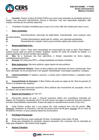 www.cers.com.br
OAB XVII EXAME – 1ª FASE
Direito Administrativo
Matheus Carvalho
8
 Conceito: Pessoa Jurídica de Direito Público que serve para prestação de atividades típicas do
Estado, com autonomia administrativa, técnica e financeira, mas sem capacidade legislativa. São
criadas e extintas por lei ordinária específica.
 Finalidade vinculada à finalidade para a qual a Lei a criou. Não são criadas para visar o Lucro.
 Atos e Contratos:
a) Auto-Executáveis: presunção de legitimidade, imperatividade, como qualquer outro
ato administrativo.
b) Contrato Administrativo regido pelo dir. público, com cláusulas exorbitantes.
c) Necessidade de Licitação, mesmo para contratos regidos pelo direito privado.
 Responsabilidade Civil :
a) Conduta + Dano + Nexo (sem necessidade de comprovação de culpa ou dolo). Será Objetiva:
quando houver ação por parte do Estado; Subjetiva: quando em razão de omissão do Estado, e a
responsabilidade do servidor também será subjetiva.
b) Obs. Se a Autarquia não tiver patrimônio, o Estado responderá de forma objetiva,
subsidiariamente pelo Dano.
c) Exceção: No Casos das PPP´s, a Responsabilidade do Estado é Solidária.
 Bens Autárquicos: São bens públicos, segue regime de bens públicos.
a) Inalienabilidade Relativa: Todos os bens públicos são alienáveis de forma condicionada. Para
haver alienação, há um procedimento a ser seguido: (Desafetação- Autorização Legislativa- Licitação).
b) Impenhorabilidade: É vedada a penhora, o arresto (bens indeterminados), o seqüestro (bens
determinados).
c) Impossibilidade de Oneração: O Bem Público não pode ser objeto de Dir. Real de garantia (O
Penhor e a Hipoteca são vedados).
d) Imprescritíveis (prescrição aquisitiva): Bens públicos são insuscetíveis de usucapião, nem do
pró-labore, nem os bens dominicais.
 Regime de Precatório (art.100, CF)
a) Documento através do qual, o Tribunal reconhece débito com procedência transitada em
julgado. Os Precatórios constituídos até 01º de julho devem ser pagos no exercício financeiro seguinte,
se existir disponibilidade orçamentária. Podem ser pagos em parcelamentos anuais (10 por ano).
b) Cada Pessoa Jurídica tem a sua própria fila, cada autarquia tem uma fila própria. Obs.
Alimentos: Obedecem ao Precatório, mas têm fila própria dentro da fila geral. Exceção: Há um valor de
60 salários mínimos, no qual a pessoa estará fora do precatório.
 Privilégios Processuais:
a) Prazo para Recurso: prazo quádruplo, 60 dias. Contestação: prazo duplo, 30 dias.
b) Duplo grau obrigatório de Jurisdição, reexame necessário: Se o processo não for submetido ao
duplo grau obrigatório, não haverá Coisa Julgada.
 Regime Tributário:
 