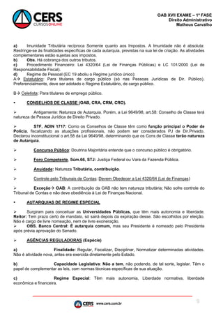 www.cers.com.br
OAB XVII EXAME – 1ª FASE
Direito Administrativo
Matheus Carvalho
9
a) Imunidade Tributária recíproca Somente quanto aos Impostos. A Imunidade não é absoluta:
Restringe-se às finalidades específicas de cada autarquia, previstas na sua lei de criação. As atividades
complementares estão sujeitas aos impostos.
b) Obs. Há cobrança dos outros tributos.
c) Procedimento Financeiro: Lei 4320/64 (Lei de Finanças Públicas) e LC 101/2000 (Lei de
Responsabilidade Fiscal).
d) Regime de Pessoal (EC 19 aboliu o Regime jurídico único):
A Estatutário: Para titulares de cargo público (só nas Pessoas Jurídicas de Dir. Público).
Preferencialmente, deve ser adotado o Regime Estatutário, de cargo público.
B Celetista: Para titulares de emprego público.
 CONSELHOS DE CLASSE (OAB, CRA, CRM, CRO).
 Antigamente: Natureza de Autarquia. Porém, a Lei 9649/98, art.58: Conselho de Classe terá
natureza de Pessoa Jurídica de Direito Privado.
 STF, ADIN 1717: Como os Conselhos de Classe têm como função principal o Poder de
Polícia, fiscalizando as atuações profissionais, não podem ser considerados PJ de Dir.Privado.
Declarou inconstitucional o art.58 da Lei 9649/98, determinando que os Cons.de Classe terão natureza
de Autarquia.
 Concurso Público: Doutrina Majoritária entende que o concurso público é obrigatório.
 Foro Competente, Súm.66, STJ: Justiça Federal ou Vara da Fazenda Pública.
 Anuidade: Natureza Tributária, contribuição.
 Controle pelo Tribunais de Contas; Devem Obedecer a Lei 4320/64 (Lei de Finanças)
 Exceção OAB: A contribuição da OAB não tem natureza tributária; Não sofre controle do
Tribunal de Contas e não deve obediência à Lei de Finanças Nacional.
 AUTARQUIAS DE REGIME ESPECIAL
 Surgiram para conceituar as Universidades Públicas, que têm mais autonomia e liberdade.
Reitor: Tem prazo certo de mandato, só sairá depois da expiração desse. São escolhidos por eleição.
Não é cargo de livre nomeação, nem de livre exoneração.
 OBS. Banco Central: É autarquia comum, mas seu Presidente é nomeado pelo Presidente
após prévia aprovação do Senado.
 AGÊNCIAS REGULADORAS (Espécie)
a) Finalidade: Regular, Fiscalizar, Disciplinar, Normatizar determinadas atividades.
Não é atividade nova, antes era exercida diretamente pelo Estado.
b) Capacidade Legislativa: Não a tem, não podendo, de tal sorte, legislar. Têm o
papel de complementar as leis, com normas técnicas específicas de sua atuação.
c) Regime Especial: Têm mais autonomia, Liberdade normativa, liberdade
econômica e financeira.
 