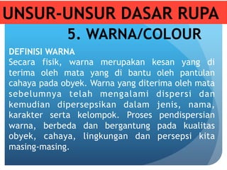 UNSUR-UNSUR DASAR RUPA
5. WARNA/COLOUR
DEFINISI WARNA
Secara fisik, warna merupakan kesan yang di
terima oleh mata yang di bantu oleh pantulan
cahaya pada obyek. Warna yang diterima oleh mata
sebelumnya telah mengalami dispersi dan
kemudian dipersepsikan dalam jenis, nama,
karakter serta kelompok. Proses pendispersian
warna, berbeda dan bergantung pada kualitas
obyek, cahaya, lingkungan dan persepsi kita
masing-masing.
 
 