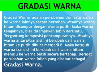 GRADASI WARNA
Gradasi Warna adalah perubahan dari satu warna
ke warna lainnya secara bertahap. Misalnya warna
hitam dicampur dengan warna putih. Maka warna
tengahnya, bisa ditampilkan lebih dari satu.
Tergantung komposisi pencampurannya. Misalnya
warna antara/transisi ini berubah dari warna
hitam ke putih dibuat menjadi 6. Maka ketujuh
warna transisi ini berubah dari warna hitam
menuju ke warna putih secara bertahap. Derajat
perubahan warna inilah yang disebut sebagai
Gradasi Warna.
 
 