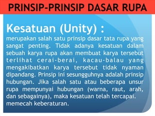 Kesatuan (Unity) :
merupakan salah satu prinsip dasar tata rupa yang
sangat penting. Tidak adanya kesatuan dalam
sebuah karya rupa akan membuat karya tersebut
terlihat cerai-berai, kacau-balau yang
mengakibatkan karya tersebut tidak nyaman
dipandang. Prinsip ini sesungguhnya adalah prinsip
hubungan. Jika salah satu atau beberapa unsur
rupa mempunyai hubungan (warna, raut, arah,
dan sebagainya), maka kesatuan telah tercapai.
memecah keberaturan.
PRINSIP-PRINSIP DASAR RUPA
 