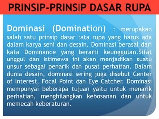 Dominasi (Domination) : merupakan
salah satu prinsip dasar tata rupa yang harus ada
dalam karya seni dan desain. Dominasi berasal dari
kata Dominance yang berarti keunggulan.Sifat
unggul dan istimewa ini akan menjadikan suatu
unsur sebagai penarik dan pusat perhatian. Dalam
dunia desain, dominasi sering juga disebut Center
of Interest, Focal Point dan Eye Catcher. Dominasi
mempunyai beberapa tujuan yaitu untuk menarik
perhatian, menghilangkan kebosanan dan untuk
memecah keberaturan.
PRINSIP-PRINSIP DASAR RUPA
 